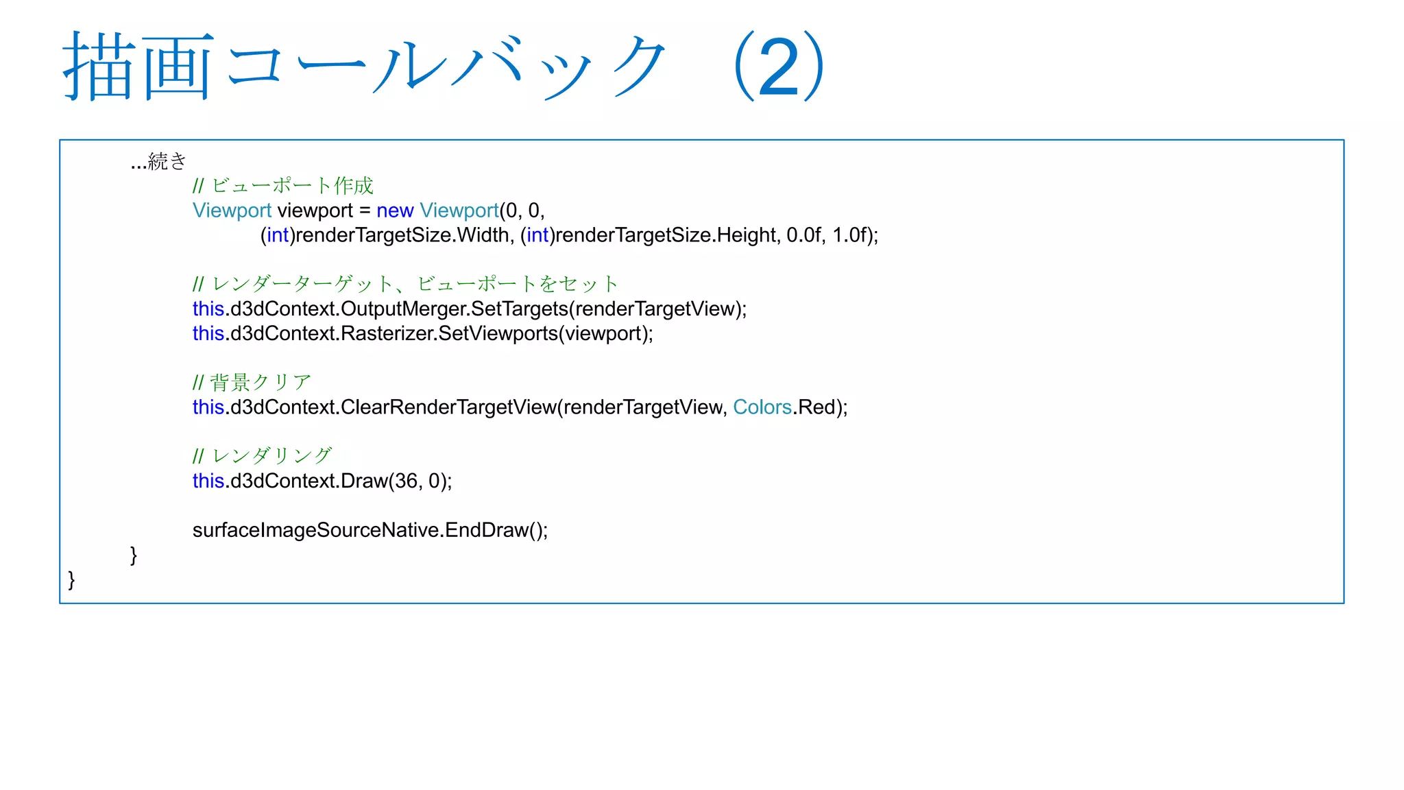 ...続き
            // ビューポート作成
            Viewport viewport = new Viewport(0, 0,
                  (int)renderTargetSize.Width, (int)renderTargetSize.Height, 0.0f, 1.0f);

            // レンダーターゲット、ビューポートをセット
            this.d3dContext.OutputMerger.SetTargets(renderTargetView);
            this.d3dContext.Rasterizer.SetViewports(viewport);

            // 背景クリア
            this.d3dContext.ClearRenderTargetView(renderTargetView, Colors.Red);

            // レンダリング
            this.d3dContext.Draw(36, 0);

            surfaceImageSourceNative.EndDraw();
    }
}
 