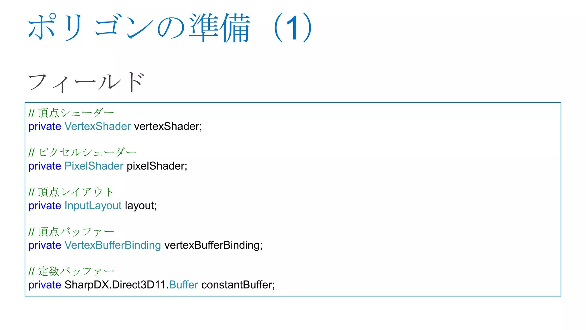 // 頂点シェーダー
private VertexShader vertexShader;

// ピクセルシェーダー
private PixelShader pixelShader;

// 頂点レイアウト
private InputLayout layout;

// 頂点バッファー
private VertexBufferBinding vertexBufferBinding;

// 定数バッファー
private SharpDX.Direct3D11.Buffer constantBuffer;
 