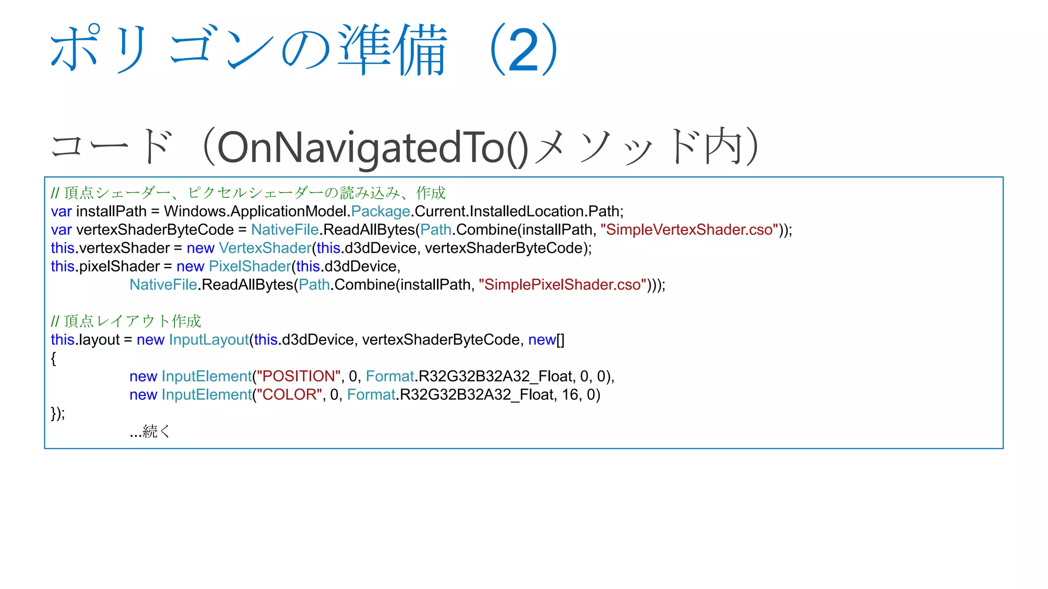 // 頂点シェーダー、ピクセルシェーダーの読み込み、作成
var installPath = Windows.ApplicationModel.Package.Current.InstalledLocation.Path;
var vertexShaderByteCode = NativeFile.ReadAllBytes(Path.Combine(installPath, "SimpleVertexShader.cso"));
this.vertexShader = new VertexShader(this.d3dDevice, vertexShaderByteCode);
this.pixelShader = new PixelShader(this.d3dDevice,
            NativeFile.ReadAllBytes(Path.Combine(installPath, "SimplePixelShader.cso")));

// 頂点レイアウト作成
this.layout = new InputLayout(this.d3dDevice, vertexShaderByteCode, new[]
{
             new InputElement("POSITION", 0, Format.R32G32B32A32_Float, 0, 0),
             new InputElement("COLOR", 0, Format.R32G32B32A32_Float, 16, 0)
});
             ...続く
 