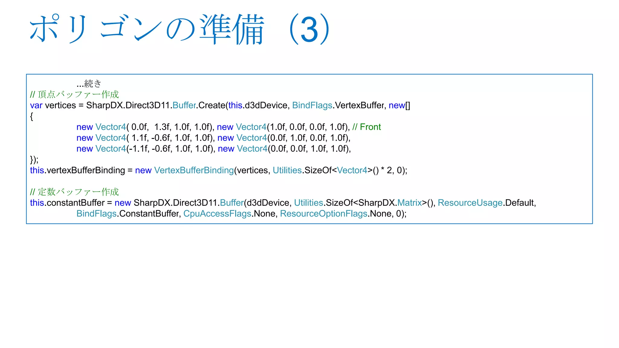 ...続き
// 頂点バッファー作成
var vertices = SharpDX.Direct3D11.Buffer.Create(this.d3dDevice, BindFlags.VertexBuffer, new[]
{
            new Vector4( 0.0f, 1.3f, 1.0f, 1.0f), new Vector4(1.0f, 0.0f, 0.0f, 1.0f), // Front
            new Vector4( 1.1f, -0.6f, 1.0f, 1.0f), new Vector4(0.0f, 1.0f, 0.0f, 1.0f),
            new Vector4(-1.1f, -0.6f, 1.0f, 1.0f), new Vector4(0.0f, 0.0f, 1.0f, 1.0f),
});
this.vertexBufferBinding = new VertexBufferBinding(vertices, Utilities.SizeOf<Vector4>() * 2, 0);

// 定数バッファー作成
this.constantBuffer = new SharpDX.Direct3D11.Buffer(d3dDevice, Utilities.SizeOf<SharpDX.Matrix>(), ResourceUsage.Default,
            BindFlags.ConstantBuffer, CpuAccessFlags.None, ResourceOptionFlags.None, 0);
 