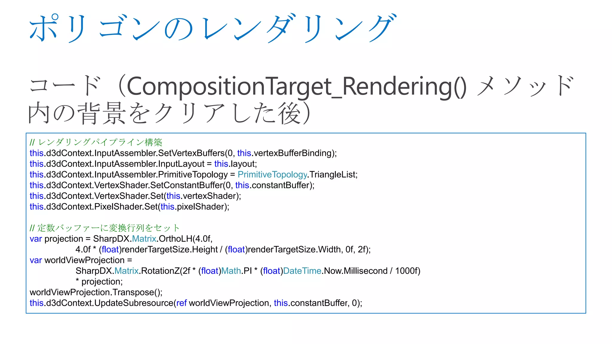 // レンダリングパイプライン構築
this.d3dContext.InputAssembler.SetVertexBuffers(0, this.vertexBufferBinding);
this.d3dContext.InputAssembler.InputLayout = this.layout;
this.d3dContext.InputAssembler.PrimitiveTopology = PrimitiveTopology.TriangleList;
this.d3dContext.VertexShader.SetConstantBuffer(0, this.constantBuffer);
this.d3dContext.VertexShader.Set(this.vertexShader);
this.d3dContext.PixelShader.Set(this.pixelShader);

// 定数バッファーに変換行列をセット
var projection = SharpDX.Matrix.OrthoLH(4.0f,
            4.0f * (float)renderTargetSize.Height / (float)renderTargetSize.Width, 0f, 2f);
var worldViewProjection =
            SharpDX.Matrix.RotationZ(2f * (float)Math.PI * (float)DateTime.Now.Millisecond / 1000f)
            * projection;
worldViewProjection.Transpose();
this.d3dContext.UpdateSubresource(ref worldViewProjection, this.constantBuffer, 0);
 