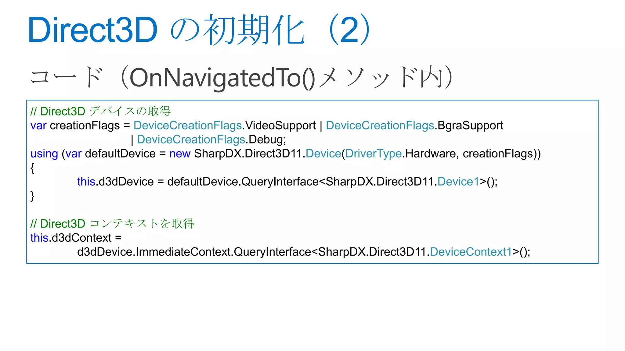 // Direct3D デバイスの取得
var creationFlags = DeviceCreationFlags.VideoSupport | DeviceCreationFlags.BgraSupport
                    | DeviceCreationFlags.Debug;
using (var defaultDevice = new SharpDX.Direct3D11.Device(DriverType.Hardware, creationFlags))
{
          this.d3dDevice = defaultDevice.QueryInterface<SharpDX.Direct3D11.Device1>();
}

// Direct3D コンテキストを取得
this.d3dContext =
          d3dDevice.ImmediateContext.QueryInterface<SharpDX.Direct3D11.DeviceContext1>();
 