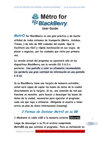 GUIAS DE METROS DEL MUNDO…PARA BLACKBERRY          26 de diciembre de 2009




MetrO      for BlackBeery es una guía práctica y de mucha
utilidad de todos sistemas de transporte (Metro, Autobus,
Trenes…) de más de 400 ciudades del mundo. Que le
facilitará una fácil y rápida movilización en sus viajes, de
placer o negocios, por las ciudades que visita por primera
vez.

La versión actual del programa se ejecutará sólo en los
dispositivos BlackBerry con la versión OS 3.6.0 o
posterior. Una pantalla a color es altamente recomendable
(se perdería una gran cantidad de información en una pantalla
b & w).


Si su BlackBerry tiene una tarjeta de memoria extraíble,
usted será capaz de copiar las bases de datos de la ciudad
directamente en la tarjeta. Si no, una conexión de red que
funcione se necesita para buscar y descargar las bases de
datos de la ciudad, necesarios para ejecutar el programa
cada vez que vaya a utilizarse. Obligando al usuario a tener
activo un plan de datos internacional (roaming).

       2 Formas de Instalar MetrO en su BB
1-Mediante el cable USB a la memoria externa (SDcards).                      1

Luego de descargar a su PC,el archivo comprimido
MetroBB.zip que contiene el programa… Para su instalación en
 Adaptado:Urositos’Club | Derechos Reservados de: http://metro.nanika.net/
 