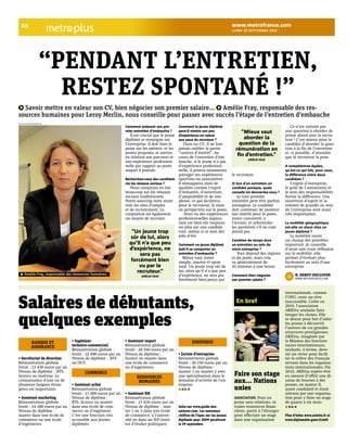 !" plus www.metrofrance.com 
!"#$% &' ()*+),-.) &'/' 
“PENDANT L’ENTRETIEN, 
RESTEZ SPONTANÉ !” 
Savoir mettre en valeur son CV, bien négocier son premier salaire... Amélie Fray, responsable des res-sources 
humaines pour Leroy Merlin, nous conseille pour passer avec succès l’étape de l’entretien d’embauche 
Comment préparer son pre# 
mier entretien d$embauche ? 
Il est crucial que le jeune 
diplômé se renseigne sur 
l’entreprise. Il doit faire le 
point sur les métiers et les 
postes proposés, et mettre 
en relation son parcours et 
son expérience profession-nelle 
par rapport au poste 
auquel il postule. 
Recherchez-vous des candidats 
via les réseaux sociaux ? 
Nous comptons en fait 
beaucoup sur les réseaux 
sociaux traditionnels. 
Notre sourcing reste avant 
tout les sites d’emploi 
et de recrutement. La 
cooptation est également 
un moyen de recruter. 
Comment le jeune diplômé 
peut-il mettre son peu 
d’expérience en valeur 
aux yeux du recruteur ? 
Dans un CV, il ne faut 
jamais oublier la partie 
“centres d’intérêt”. Au 
cours de l’entretien d’em-bauche, 
si le jeune n’a pas 
d’expérience profession-nelle, 
il pourra néanmoins 
partager ses expériences 
sportives ou associatives. 
Il témoignera ainsi de 
qualités comme l’esprit 
d’initiative, d’ouverture, 
d’adaptabilité et de sou-plesse, 
ce qui facilitera, 
pour le recruteur, la mise 
en perspective sur le poste. 
Avoir eu des expériences 
professionnelles aupara-vant 
est bien sûr toujours 
un plus sur une candida-ture, 
même si ce sont des 
jobs d’été. 
Comment un jeune diplômé 
doit#il se comporter en 
entretien d$embauche ? 
Mieux vaut rester 
simple, sincère et spon-tané. 
Un jeune trop sûr de 
lui, alors qu’il n’a que peu 
d’expérience, ne sera pas 
forcément bien perçu par 
le recruteur. 
Si lors d$un entretien un 
candidat panique, quels 
conseils lui donneriez#vous ? 
Le tout premier 
entretien peut être parfois 
anxiogène. Le candidat 
doit continuer de montrer 
son intérêt pour le poste, 
rester concentré, à 
l’écoute, et reformuler 
les questions s’il ne com-prend 
pas. 
Combien de temps dure 
un entretien au sein de 
votre entreprise ? 
Tout dépend des régions 
et du poste, mais cela 
va généralement de 
45 minutes à une heure. 
Comment bien négocier 
son premier salaire ? 
Ce n’est surtout pas 
une question à aborder de 
prime abord avec le recru-teur 
! C’est mieux pour le 
candidat d’aborder la ques-tion 
à la fin de l’entretien 
et, si possible, d’attendre 
que le recruteur la pose. 
A compétences égales, 
qu$est#ce qui fait, pour vous, 
la différence entre deux 
candidats ? 
L’esprit d’entreprise, 
le goût de l’autonomie et 
le sens des responsabilités 
feront la différence. Une 
ouverture d’esprit et la 
volonté de grandir au sein 
de l’entreprise sont aussi 
très importantes. 
La mobilité géographique 
est#elle un atout chez un 
jeune diplômé ? 
La mobilité ouvre 
un champ des possibles 
important. Je conseille 
d’avoir une vraie réflexion 
sur la mobilité, elle 
permet d’évoluer plus 
facilement au sein d’une 
entreprise. 
“Mieux vaut 
aborder la 
question de la 
rémunération en 
fin d’entretien.” 
AMÉLIE FRAY 
“Un jeune trop 
sûr de lui, alors 
qu’il n’a que peu 
d’expérience, ne 
sera pas 
forcément bien 
vu par le 
recruteur.” 
AMÉLIE FRAY N. DEBOT!DUCLOYER 
WWW.METROFRANCE.COM 
NICOLAS RICHOFFER/METRO 
Amélie Fray, responsable des ressources humaines. 
Salaires de débutants, 
quelques exemples 
Faire son stage 
aux... Nations 
unies 
ASSOCIATION. Pour un 
jeune sans relations, ni 
vraies ressources finan-cières, 
partir à l’étranger 
pour effectuer un stage 
dans une organisation 
internationale, comme 
l’ONU, reste un rêve 
inaccessible. Créée en 
2010, l’association 
ARIEtta souhaite faire 
bouger les choses. Elle 
se donne pour but d’aider 
les jeunes à découvrir 
l’univers de ces grandes 
structures prestigieuses. 
ARIEtta, imaginée par 
la Mission des fonction-naires 
internationaux, 
souhaite, à terme, deve-nir 
un vivier pour facili-ter 
la relève des Français 
servant dans les organisa-tions 
internationales. Fin 
2010, ARIEtta espère être 
en mesure d’offrir une di-zaine 
de bourses à des 
jeunes, en master II, 
ayant candidaté et étant 
retenus par une organisa-tion 
pour y faire un stage 
de quatre à six mois. 
N.D.!D 
Plus d’infos www.arietta.fr et 
www.diplomatie.gouv.fr/mfi 
En bref 
CORBIS 
• Secrétariat de direction 
Rémunération globale 
brute : 23 430 euros par an. 
Niveau de diplôme : BTS, 
licence ou maîtrise. La 
connaissance d’une ou de 
plusieurs langues étran-gères 
est importante. 
• Assistant marketing 
Rémunération globale 
brute : 24 280 euros par an. 
Niveau de diplôme : 
master dans une école de 
commerce ou une école 
d’ingénieurs. 
• Ingénieur 
technico-commercial 
Rémunération globale 
brute : 32 890 euros par an. 
Niveau de diplôme : BTS 
ou DUT. 
• Assistant achat 
Rémunération globale 
brute : 21 000 euros par an. 
Niveau de diplôme : 
BTS, licence ou master 
dans une école de com-merce 
ou d’ingénieur. 
C’est une fonction très 
accessible aux jeunes 
diplômés. 
• Assistant export 
Rémunération globale 
brute : 20 540 euros par an. 
Niveau de diplôme : 
licence ou master dans 
une école de commerce 
ou d’ingénieurs. 
• Assistant RH 
Rémunération globale 
brute : 21 620 euros par an. 
Niveau de diplôme : mas-ter 
1 ou 2 dans une école 
de commerce, à l’univer-sité 
ou dans un IEP (insti-tut 
d’études politiques) 
• Juriste d’entreprise 
Rémunération globale 
brute : 30 150 euros par an. 
Niveau de diplôme : 
master 1 ou master 2 avec 
une spécialisation dans le 
domaine d’activité de l’en-treprise. 
N.D.!D 
Infos sur www.guide-des-salaires. 
com. Les nouveaux 
chiffres de l’Apec sur les jeunes 
diplômés pour "##$ paraîtront 
le "$ septembre. 
BANQUE ET 
ASSURANCE 
COMMERCE 
RESSOURCES 
HUMAINES 
JURIDIQUE 
 