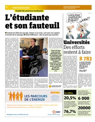 lundi 15 novembre 2010 dossier 
14 www.metrofrance.com 
l’emploi des personnes handicapées 
L’étudiante 
et son fauteuil 
Comme les filles de son âge, Léonor va à la fac, sort avec ses copines 
et écoute de la musique Seule di=érence : elle ne peut pas marcher 
Quand on rencontre Leo-nor, 
elle a un grand sourire. 
Elle arrive en fauteuil dans 
l’appartement où elle vit 
avec sa maman. La jeune 
fille revient du cinéma. 
“Aujourd’hui, l’ascenseur 
du cinéma à Châtelet ne 
marchait pas. J’ai dû aller 
voir un dessin animé dans 
une salle du bas…”, com-mente 
cette étudiante de 
21 ans. Ce genre de péripé-tie 
lui arrive souvent. “J’ai 
appris à attendre”, s’amuse-t- 
elle. Incapable de mettre 
la clé dans la porte, de se 
coucher ou de se laver toute 
seule, Léonor a toujours be-soin 
d’aide : “Quand je sors 
le soir, il faut que ce soit des 
copines ou ma mère qui me 
mettent dans mon lit, par-fois 
c’est fatigant mais j’ai 
appris à vivre avec.” Quand 
on lui demande si ce n’est 
pas trop dur d’aller à la fac 
tous les jours à Saint-Denis, 
elle répond avec fermeté : 
“Pourquoi je n’irais pas ? 
J’ai passé le bac, je continue 
mes études.” Pourtant, pour 
la plupart des “valides”, sa 
vie relèverait du parcours 
du combattant. Une heure 
avant ses cours en 
deuxième année de psycho-logie, 
un chauffeur vient la 
chercher. Une fois arrivée à 
l’université, elle se dé-brouille 
seule : “C’est un 
choix, je ne voulais pas d’un 
assistant pour sortir mes af-faires, 
aller aux sanitaires et 
tout ça. Ça coupe trop des 
autres et le côté relationnel 
est en général assez facile 
avec moi.” C’est vrai que 
Leonor sait mettre à l’aise. 
“La première fois qu’on me 
voit, on me demande sou-vent 
ce que j’ai, si ça va pas-ser… 
Je réponds facilement. 
Et non, ma maladie ne par-tira 
pas.” 
Originaire de Paris, elle a 
choisi l’université Paris VIII 
pour son accessibilité. Cela 
n’empêche pas Léonor de se 
retrouver plusieurs fois par 
mois devant un ascenseur 
bloqué. Dans ces cas-là, elle 
n’a pas le choix et doit re-tourner 
chez elle. Deux 
heures de trajet et pas de 
cours ! “Ce n’est pas grave, 
je les rattrape grâce à mes 
copines, explique-t-elle. De 
toute façon, je ne pourrais 
pas rester chez moi enfer-mée. 
Parfois j’en ai marre, 
mais ça ne dure jamais très 
longtemps.” Leonor a un 
mental d’acier et un rêve à 
réaliser : devenir psycho-logue. 
n.Dubot-DucLoyer 
www.metrofrance.com 
Léonor dans son appartement à Paris. 
nicolas richoffer/metro 
“C’est vrai que 
beaucoup de 
personnes avec 
un handicap n’ont 
pas de travail à 
responsabilités. 
J’aimerais avoir 
un poste 
important, même 
si je ne sais pas 
encore comment 
je vais me 
débrouiller.” 
Léonor 
Universités 
Des e-orts 
restent à faire 
C’est un constat : les univer-sités 
n’ont pas assez de 
moyens humains et finan-ciers 
pour se charger de la 
question du handicap selon 
Boris Bertin, président d’Ar-pejeh, 
une association qui 
aide les étudiants handica-pés. 
Pourtant, dès 1986, la 
charte des présidents des 
universités incitait à mettre 
en place un référent handi-cap. 
Résultat : ces derniers 
existent, mais ils ne sont 
pas souvent à temps plein 
sur leur poste. La vie à la fac 
n’est pourtant pas facile 
tous les jours pour les étu-diants 
handicapés (voir le 
portrait de Leonor ci-des-sus). 
Les cours devraient 
être mis en ligne systémati-quement 
pour eux, mais 
beaucoup de professeurs re-fusent. 
La loi de 2005 aurait dû 
faire avancer les choses, 
20,5% 
des étudiants handicapés 
ont un handicap moteur. 
C’est le type le plus recensé 
en fac. (Source : ministère de 
l’Enseignement supérieur, 
2008-2009.) 
76,7% 
des étudiants handicapés 
sont en premier cycle 
(niveau licence). (Source : 
ministère de l’Enseignement 
supérieur, 2008-2009.) 
6 000 
C’est le nombre de lycéens 
handicapés recensés en 
2007. (Source : Dress-2005.) 
20000 
enfants handicapés seraient 
non scolarisés. (Source : 
Inspection générale de 
l’Education nationale, 2008.) 
En chiffres 
l’université se devant d’être 
accessible aux personnes en 
situation de handicap (avec 
des rampes pour les aveu-gles, 
sans marches pour les 
fauteuils…). Mais cette 
accessibilité reste encore 
marginale. “Il y a de la vo-lonté 
collective, mais on 
part de loin”, constate, prag-matique, 
Boris Bertin. 
n.D.-D 
jiho/iconovox 
8 783 
Le nombre d’étudiants 
en situation de handi-cap 
inscrits en fac en 
2007, soit 0,1 % 
de la population 
étudiante. 
Source : étude de 
la Dress-2005. 
 