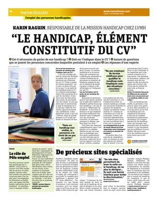 lundi 15 novembre 2010 dossier 
16 www.metrofrance.com 
l’emploi des personnes handicapées 
Karin raguin, responsable de la mission handicap chez lVmh 
“Le handicap, éLément 
constitutif du cV” 
Est-il nécessaire de parler de son handicap ? Doit-on l’indiquer dans le CV ? Autant de questions 
que se posent les personnes concernées lesquelles postulent à un emploi Les réponses d’une experte 
Est-ce qu’une personne en 
situation de handicap doit 
l’indiquer dans son CV ? 
C’est une stratégie glo-bale 
de recherche d’emploi 
au même titre que les ex-périences 
qui ressortent 
sur un CV. Il faut se poser 
les bonnes questions : est-ce 
que j’ai envie d’en par-ler 
ou pas ? Si on parle de 
son handicap dans le CV, 
on s’expose automatique-ment 
à des questions de la 
part du recruteur. Il faut 
alors avoir les bons mots 
pour parler de son handi-cap. 
Par contre, il n’est pas 
nécessaire de mentionner 
le type de handicap car il 
ne fait pas l’objet de l’en-tretien. 
Quand on envoie 
une candidature, il faut 
également savoir à qui l’on 
s’adresse. Dans les grands 
groupes, le CV d’une per-sonne 
en situation de han-dicap 
passe souvent par 
deux circuits : la mission 
handicap et le recruteur. 
Dans une entreprise qui 
n’affiche pas clairement sa 
volonté d’embauche de 
personnes en situation de 
handicap, quelqu’un qui 
est en situation de handi-cap 
peut s’exposer à des 
stéréotypes en l’indiquant 
sur son CV. 
Lors de l’entretien, faut-il 
parler de son handicap dès 
le début ? 
Beaucoup de personnes 
posent leur dossier médical 
sur la table dès le début et 
détaillent parfois beaucoup 
leur handicap. C’est une fa-çon 
de se “débarrasser du 
problème”. Il faut faire at-tention 
à ne pas employer 
de termes médicaux trop 
abstraits mais l’expliquer 
avec des situations 
concrètes, en précisant 
pourquoi ça fatigue, que 
faire dans ces cas-là … 
Cela évite une mauvaise 
compréhension entre l’em-ployeur 
et le candidat. 
Quelqu’un qui sait nom-mer 
sa pathologie peut 
être perçu positivement 
car cela veut dire que la 
personne a déjà pris du re-cul 
par rapport à son han-dicap. 
Certains candidats 
n’en parlent pas du tout 
lors de l’entretien et c’est 
d’ailleurs leur droit. La 
mission handicap conseille 
aux recruteurs d’aborder la 
question du handicap 
comme un élément consti-tutif 
du CV. Certains ne 
l’abordent qu’à la fin de 
l’entretien, comme une 
formalité administrative, 
c’est souvent parce qu’ils 
ne sont eux-mêmes pas à 
l’aise avec la question. 
Les aménagements du poste 
de travail relèvent-ils d’une 
négociation entre l’employeur 
et le salarié en situation de 
handicap ? 
On parlera plus d’un 
exercice de compréhen-sion. 
Les besoins ne sont 
pas toujours les mêmes 
pour le salarié. C’est une 
gymnastique dont l’entre-prise 
n’a pas l’habitude. Il 
est important que la dis-cussion 
continue sur le 
long terme. Une personne 
en traitement, médical, par 
exemple aura des mo-ments 
où elle sera plus fa-tiguée 
que d’autres, elle 
n’aura pas les mêmes be-soins 
tout au long de 
l’année. 
Existe-t-il vraiment beaucoup 
de différences de comporte-ment 
entre une personne qui 
a un handicap visible ou non 
visible ? 
Avec un handicap non 
visible, la personne a tou-jours 
le choix d’en parler 
ou non. Mais attention, ce 
n’est pas parce qu’on voit 
un handicap que l’on 
comprend la personne. 
Il faut que le candidat 
fournisse les explications 
nécessaires à la compré-hension 
de son handicap. 
Ainsi, par exemple, une 
personne dans en fauteuil 
roulant n’a pas forcément 
que des problèmes d’acces-sibilité, 
elle peut aussi 
avoir des douleurs muscu-laires 
fortes qui la fati-guent. 
n.dubot-ducloyer 
www.metrofrance.com 
“Ne pas employer 
de termes 
médicaux pour 
qualifier le 
handicap mais 
l’expliquer avec 
des situations 
concrètes.” 
Karine raguin 
“Avec un 
handicap non 
visible, la 
personne a le 
choix de ne pas 
en parler.” 
Karin raguin 
nicolas richoffer/metro 
focus 
Le rôle de 
Pôle emploi 
Une fois reconnu travail-leur 
handicapé par la 
MDPH*, celui-ci doit se 
tourner vers Pôle emploi 
afin de trouver un poste 
adapté. Il pourra alors 
être orienté vers plusieurs 
structures dont Cap em-ploi 
pour l’accompagner 
en formation ou Handi-pass, 
une agence de Pôle 
emploi spécialisée dans le 
handicap. “Le problème 
reste le manque d’infor-mation 
en amont”, selon 
Anne Roi, responsable du 
développement d’Unirh, 
fédération regroupant les 
CAP emploi d’Île-de- 
France. Le suivi individuel 
est privilégié mais un res-ponsable 
de CAP emploi 
doit gérer entre 150 et 
200 dossiers. Pour retrou-ver 
du travail, il faut 
compter en moyenne 
deux ans et demi. Sans 
compter que 20 % des tra-vailleurs 
handicapés sont 
au chômage : c’est deux 
fois plus que la moyenne 
nationale. 
*MdPh : maison départe-mentale 
des personnes 
handicapées. 
De précieux sites spécialisés 
Handi-Cv, handijobs, handi-cap- 
monster. De plus en 
plus de sites se spécialisent 
dans la recherche d’emploi 
pour les personnes en situa-tion 
de handicap. Comme 
les sites traditionnels, il suf-fit 
de cliquer sur l’offre 
d’emploi qui correspond à 
son profil. Le candidat peut 
également y déposer son 
CV. Seule différence : l’in-ternaute 
n’a pas besoin 
d’annoncer à son éventuel 
recruteur qu’il est handi-capé, 
vu qu’il est sur un site 
dédié à cette recherche spé-cifique. 
“L’existence de tels 
sites permet de lever le 
voile sur le handicap, de ne 
plus le dénigrer ou le consi-dérer 
comme marginal. Ils 
sont une bonne interface 
pour éviter la discrimina-tion 
et évoquer ouverte-ment 
un sujet social mais 
sensible”, indique Philippe 
Manaël, webmaster de 
Handi-Cv. Ces sites sont éga-lement 
une bonne source 
d’information en matière 
de législation et d’actualité 
liées au handicap pour les 
entreprises et les candidats. 
“Les recruteurs ont compris 
que la notion du handicap 
est complexe et que la 
traiter seule dans son coin 
ne suffit plus”, ajoute 
encore Philippe Manaël. 
ProPos recueillis Par n.d.-d 
handi-cv.com, handijobs.fr, 
handicap.monster.fr 
“De tels sites 
permettent de 
lever le voile sur 
le handicap, de ne 
plus le dénigrer… 
Ils sont une bonne 
interface pour éviter 
la discrimination.” 
PhiliPPe Manaël, 
webMaster de handi-cv 
Karin Raguin, responsable chez LVMH. 
dr 
 