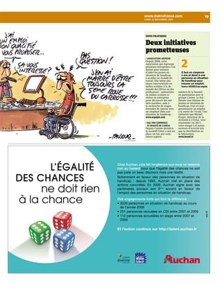 www.metrofrance.com 19 
lundi 15 novembre 2010 
faujour/iconovox 
INfoS pRatIqUeS 
Deux initiatives 
prometteuses 
• AssociAtion Arpejeh 
Depuis 2008, cette 
association qui regroupe 
plusieurs entreprises s’est 
donné pour mission 
d’aider les jeunes en 
situation de handicap 
à accéder au monde du 
travail. Elle mène plu-sieurs 
interventions en 
milieu scolaire à la de-mande 
des élèves ou des 
professeurs : animations 
en milieu scolaire et 
visites en entreprise 
pour découvrir des mé-tiers 
insolites, aide à 
la recherche de stages, 
formules de tutorat avec 
un employé dans une 
situation de handicap… 
www.arpejeh.com 
• BAc pro commerce 
et BeAuté de l’oréAl 
Depuis l’année dernière, 
la sociétéL’Oréal a mis en 
place un bac pro com-merce 
(option 
2 
Il faut en moyenne 
2 ans et demi à une 
personne en situation 
de handicap pour 
trouver un emploi. 
Source UNIRH/Cap emploi. 
métiers de la beauté) 
en partenariat avec le 
groupe Casino. Le but : 
former une dizaine de 
jeunes en situation de 
handicap, tout en leur 
garantissant un emploi 
à la sortie de l’école. Une 
initiative que Michel 
Forget, directeur de la 
diversité à L’Oréal, veut 
renouveler en 2011, 
voire élargir à d’autres 
secteurs d’activité tels 
que la distribution ou 
la fabrication. 
www.loreal.fr 
 