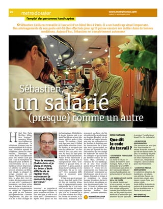 lunid 15 novembre 2010 dossier 
20 www.metrofrance.com 
l’emploi des personnes handicapées 
Sébastien Caillarez travaille à l’accueil d’un hôtel Ibis à Paris. Il a un handicap visuel important. 
Des aménagements de son poste ont dû être eFectués pour qu’il puisse exercer son métier dans de bonnes 
conditions. Aujourd’hui, Sébastien est complètement autonome 
sébastien, un salarié 
(presque) comme un autre 
ôtel Ibis Paris 
Berthier Sébas-tien 
bonjour”, 
annonce Sébas-tien 
Caillarez en 
décrochant le 
téléphone. Comme tous les 
autres employés de la récep-tion, 
Sébastien répond au 
téléphone, prend les réser-vations, 
renseigne les 
clients. Rien d’exceptionnel 
pour son métier sauf que 
tout ce qu’il entreprend lui 
demande plus d’efforts de 
concentration car il a un 
handicap visuel important. 
Les clients n’y prêtent pas 
souvent attention car Sébas-tien 
réagit, la plupart du 
temps, comme ses col-lègues. 
“Parfois je suis plus 
lent, le plus dur c’est les 
tickets de réservation écrits 
en tout petit,” confesse-t-il. 
Justement, un client arrive 
avec le fameux ticket de ré-servation. 
Le réceptionniste 
est obligé de l’approcher 
très près de ses lunettes 
pour pouvoir lire. “Certains 
s’impatiente, un jour on 
m’a dit ‘il faut changer de 
lunettes’”, se rappelle-t-il 
non sans regret. Depuis tou-jours, 
sa vision est faible. “Il 
faut bien que je vive et tra-vaille 
avec”, commente-t-il. 
Après avoir passé un bac 
technologique d’hôtellerie, 
le jeune homme qui a au-jourd’hui 
24 ans, a testé plu-sieurs 
métiers grâce à des 
stages. “En cuisine, c’était 
trop dur pour moi, il fallait 
que je fasse attention à tout. 
En service, je ne voyais pas 
tous les obstacles”, se sou-vient- 
il avec un petit sou-rire. 
Au final, il a opté pour 
le métier de réceptionniste. 
Avant d’être embauché à 
l’hôtel Ibis, il avait déjà es-suyé 
plusieurs refus. “L’en-tretien 
se passait bien, se 
souvient-t-il, puis quand je 
disais mon handicap on me 
répondait, ‘là ça va coin-cer’”. 
Des moments diffi-ciles 
à encaisser pour 
Sébastien. 
S’il est vrai que le groupe 
Accor, dont fait partie l’hô-tel 
Ibis où travaille Sébas-tien, 
n’a pas atteint le quota 
obligatoire de 6 % de sala-riés 
en situation de handi-cap 
(à ce jour, il n’enregistre 
que 3,74 %), il semble qu’il 
y ait une volonté de s’adap-ter. 
Avant son arrivée, il y a 
huit mois, Sébastien avait 
rencontré son futur chef de 
réception et lui avait exposé 
ses besoins. Résultat : on lui 
a installé un logiciel grossis-sant 
sur les ordinateurs et 
les feuilles de briefing avec 
les instructions de la jour-née 
sont photocopiées en 
A3 pour qu’il puisse les lire. 
Des mesures qui ont changé 
les habitudes de travail de 
ses collègues et qui auraient 
pu devenir source de ten-sions. 
Mais, prévenus à 
l’avance de son handicap, 
ils se sont tous soudés 
autour de lui. “Il est très mi-nutieux 
et réalise les en-caissements 
avec beaucoup 
d’attention”, commente La-tifa 
Karaoui, une de ses col-lègues. 
Pendant ce temps, à 
la réception, le jeune 
homme a toujours du mal à 
lire le ticket, sa collègue ar-rive 
discrètement pour l’ai-der. 
“Ils sont si prévenants 
que je me dis parfois que 
certains doivent être 
jaloux”, plaisante Sébastien. 
n.Dubot-Ducloyer 
www.metRofRance.com 
infoS pratiqueS 
Que dit 
le code 
du travail ? 
• le statut de travailleur 
handicapé 
Ce statut n’est pas re-connu 
de manière auto-matique. 
Ainsi, il faut le 
demander à la CDAPH 
(commission des droits et 
de l’autonomie des per-sonnes 
handicapées) sur 
présentation d’un dossier. 
• le handicap fait partie 
de la vie privée 
Un salarié handicapé 
n’est en aucun cas tenu 
de révéler son handicap. 
Son unique obligation, 
comme pour tous les sala-riés, 
est de passer la visite 
médicale d’embauche qui 
attestera de son aptitude 
à occuper l’emploi pour 
lequel il a été embauché. 
• les motifs de 
discrimination 
Une personne ne peut pas 
être sanctionnée ou 
même licenciée au motif 
qu’elle est handicapée. De 
plus, le handicap ne peut 
en aucun cas constituer 
un refus d’embauche. Si 
c’est le cas, l’employeur 
s’expose à des sanctions 
pour discrimination. 
• le droit du travail 
reste le même 
Le salarié en situation de 
handicap a un salaire, 
une période d’essai, ou 
encore des congés iden-tiques 
à ceux d’une per-sonne 
valide. 
Seule diffère la durée du 
préavis de licenciement, 
qui est doublée dans la 
limite de trois mois. 
plus d’infos sur 
www.juritravail.com 
“Pour le moment, 
j’habite loin et je 
viens en métro. 
Au début c’était 
difficile de se 
repérer mais 
maintenant je 
connais le trajet 
par coeur.” 
SébaStien 
H 
nicolas RichoffeR/metRo 
n.R/metRo 
 