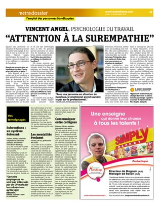 l’emploi des personnes handicapées 
Vincent Angel, psychologue du travail 
“attention à la surempathie” 
Quand une personne en 
situation de handicap arrive 
au sein d’une équipe de tra-vail, 
il peut y avoir des ten-sions. 
Vincent Angel, 
psychologue du travail*, ex-plique 
comment réagir face 
à un collègue en situation 
de handicap. 
Quand une personne avec un 
handicap arrive dans l’entre-prise, 
doit-on lui en parler ? 
Cela dépend si la per-sonne 
qui a un handicap a 
déjà abordé le sujet. On est 
dans le domaine de l’in-time. 
Si, en amont de l’ac-cueil 
d’un collègue 
handicapé, l’équipe a une 
formation, l’intégration 
peut bien se passer. Le pro-blème 
c’est qu’aujourd’hui, 
les salariés ne sont pas assez 
préparés à la façon de réagir 
et manquent souvent de sa-voir- 
vivre. Ils jugent les 
comportements de l’autre 
www.metrofrance.com 23 
lundi 15 novembre 2010 dossier 
et ils ont des stéréotypes 
dans la tête. Ils pensent 
qu’une personne en situa-tion 
de handicap est plus 
lente, moins compétente. 
Faut-il faire plus attention à 
un collègue en situation de 
handicap ? 
On pense souvent que 
cette personne a besoin d’as-sistance 
mais il ne faut pas 
anticiper ses besoins. Celle-ci 
cherche souvent plus d’au-tonomie. 
Certains collègues 
développent une surempa-thie. 
On pense que celui en 
situation de handicap a be-soin 
de parler de ses pro-blèmes. 
On ne ferait pas ça 
pour une personne “valide”. 
Le relationnel prend souvent 
le pas sur le professionnel. 
Est-il plus difficile de s’inté-grer 
avec un handicap non 
visible ? 
Les salariés avec un han-dicap 
non visible suppri-ment 
souvent leurs 
émotions. Pourtant, même 
avec un handicap non visi-ble, 
elles sont confrontées à 
des choses qu’elles ne peu-vent 
plus faire au travail. 
Le temps d’intégration dans 
une équipe est-il plus long 
pour une personne en 
situation de handicap ? 
Les entreprises vou-draient 
des gens qui soient 
tout de suite capables d’in-tégrer 
les postes avec la 
motivation et les connais-sances. 
Avec une personne 
en situation de handicap, il 
faut un temps d’adaptation 
plus long, avec un aménage-ment 
progressif du poste de 
travail. 
Les problèmes d’intégration 
sont-ils fréquents ? 
Souvent, on demande au 
salarié en situation de han-dicap 
d’effectuer des tâches 
périphériques. Par exemple, 
une assistante maternelle 
dans une école doit aussi 
faire le ménage en plus de 
sa tâche éducative. C’est 
une tâche en plus, impossi-ble 
à réaliser pour elle. Un 
salarié en situation de han-dicap 
est embauché pour 
un coeur de métier dont il a 
les compétences. Le travail 
doit se réorganiser autour, 
car si c’est mal fait, cela 
peut créer des tensions. Les 
autres salariés estiment 
alors que leur collègue han-dicapé 
n’est pas capable. A 
contrario, une personne 
handicapée peut vouloir 
montrer encore plus de 
compétences, même si elle 
est dans l’incapacité de le 
faire. 
n. dubot-ducloyer 
www.metroFrAnce.com 
*egalement doctorant en psy-chologie 
du travail au labora-toire 
de psychologie cognitive 
et sociale de l'université de 
nice-sophia Antipolis 
michel bernouin/metro 
subventions : 
un système 
detourné 
Corinne, 43 ans, assistante 
comptable de la fonction 
publique, discriminée à 
cause de son handicap. 
“J’ai été licenciée en 2004 
pour inaptitude au poste 
de caissière. 
Mon entreprise avait ob-tenu 
des subventions car 
j’étais une travailleuse 
handicapée mais elle 
n’avait jamais aménagé 
mon poste de travail. A la 
suite de mon licencie-ment, 
j’ai saisi la Halde. 
J’ai obtenu gain de cause. 
J’ai retrouvé un emploi et, 
une fois de plus, ils ont eu 
des subventions et n’ont 
rien fait. Cette fois, je n’ai 
pas ressaisi la Halde car 
les procédures sont trop 
longues. Certains em-ployeurs 
sont très profi-teurs 
de la loi sur le 
handicap. Ce n’est pas le 
CV qui les intéresse mais 
les subventions qu’ils vont 
obtenir.” 
les mentalités 
évoluent 
Chantal, 56 ans, professeure 
des écoles. 
“A la suite d’un accident 
en 1979, j’ai eu de grosses 
difficultés à marcher à 
cause de ma cheville. Je 
suis quand même retour-née 
travailler en béquilles. 
Il y avait des escaliers, per-sonne 
ne s’en préoccupait. 
Je ne me plaignais pas, je 
m’arrangeais pour que 
mon handicap se voie le 
moins possible, c’est long 
d’admettre qu’on a un 
problème. Il y a seulement 
trois ans, j’ai demandé ma 
reconnaissance de travail-leur 
handicapé. J’ai ob-tenu 
deux demi-journées 
de repos et un siège pour 
faire la classe assise. J’ai 
noté une légère évolution 
dans les mentalités de mes 
collègues, mais on me de-mande 
toujours si mon 
handicap est réel car il y a 
des jours où je marche 
mieux. Je suis très fatiguée 
et je ne sais pas si je vais 
pouvoir aller jusqu’à la 
retraite.” 
communiquer 
entre collègues 
Florence, 26 ans, équipière 
polyvalente chez Quick. 
“Je suis sourde mais je n’ai 
pas de difficultés par rap-port 
à la communication, 
car j’utilise le langage des 
signes et j’écris. Je suis ve-nue 
à Paris dans l’espoir 
de trouver un emploi car 
je n’essuyais que des refus 
chez moi dans le Sud- 
Ouest. Un jour Quick m’a 
appelée et m’a proposé de 
m’embaucher en CDI. Au 
début, je n’avais pas l’ha-bitude 
de communiquer 
avec mes collègues. Main-tenant 
tout se passe nor-malement. 
On ne me 
parle jamais de mon han-dicap. 
On a aménagé mon 
poste de travail en m’ins-tallant 
un biper de mes-sage 
pour me signaler 
qu’il y a des clients au 
drive, qu’il faut que je re-vienne 
au comptoir ou 
que je fasse le ménage par 
exemple. Je dis ‘bonjour-au 
revoir’ aux clients en 
langage des signes. 
Souvent, ils n’osent pas 
me répondre par les 
signes et me font un 
sourire.” 
Vos 
témoignages 
“Certains 
employeurs ne 
sont pas intéressés 
par un CV mais par 
les subventions 
qu’ils vont 
obtenir.” 
corinne, licenciée à cAuse 
de son hAndicAp 
“Avec une personne en situation de 
handicap, le relationnel prend souvent 
le pas sur le professionnel.” 
vincent Angel, psychologue du trAvAil 
 