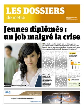 Jeunes diplômés : 
un job malgré la crise 
Lors de la crise, les jeunes 
diplômés ont été les actifs 
les plus touchés par le chô-mage 
en France. Mais 
depuis la fin de l’année 
2009, une tendance se con-firme 
: le chômage des 15- 
24 ans recule (- 0,8 points). 
Une amélioration qui 
cependant reste fragile. 
“Malgré tout, je suis 
moins pessimiste pour l’em-ploi 
jeune qu’à la même 
date l’an dernier, indique 
Christian Darantière, direc-teur 
délégué de l’Afi. Il y a 
des signes très timides de 
reprise de l’embauche, ce 
qui permet de freiner la 
chute.” Pour Mathieu Plane, 
économiste à l’OCDE 
(Organisation de coopéra-tion 
et de développement 
économiques), si le taux de 
chômage a légèrement 
baissé, c’est à cause de la 
reprise des emplois intéri-maires 
et des petits bou-lots 
: “Les jeunes sont cinq 
fois plus représentés dans 
les emplois précaires. Les 
entreprises restent frileuses 
et préfèrent embaucher des 
intérimaires.” Autre phéno-mène 
: les 15-24 ans sont 
souvent prêts à accepter des 
postes en dessous de leurs 
compétences. “Prendre un 
emploi non qualifié 
entraîne un risque de 
déclassement. C’est ensuite 
beaucoup plus dur de 
remonter au niveau de son 
diplôme. Il faut faire atten-tion 
à ne pas rester trop 
longtemps dans son petit 
boulot”, conseille Christian 
Darantière. Mais ne pas 
accepter un “petit boulot” 
peut entraîner des soucis 
financiers. En dessous de 
25 ans, très peu de jeunes 
diplômés ont en effet accès 
au RSA (revenu de solidarité 
active), car il faut avoir tra-vaillé 
En France 
Le taux de chômage, 
par tranche d’âge… 
deux ans à temps 
50 
% 
plein dans les trois der-nières 
années, ce qui est 
rarement le cas des jeunes 
sortant des études. 
LES DOSSIERS 
de 
Population la plus fragile face au chômage, les 
jeunes diplômés sont aussi les premiers touchés par la 
crise Avec la légère reprise de ces derniers mois, leur 
avenir pourrait s’éclaircir Qu’en est-il vraiment ? 
N. DEBOT!DUCLOYER 
WWW.METROFRANCE.COM 
CORBIS 
Depuis la fin 2009, le chômage des 15-24 ans recule. 
metrofrance.com 
supplément 
LUNDI "# SEPTEMBRE "#$# 
“Faire du bénévolat 
quand on est 
jeune diplômé 
et sans emploi 
permet d’élargir 
son réseau 
relationnel et 
professionnel.” 
CHRISTIAN DARANTIÈRE, 
DIRECTEUR DE L’AFIJ 
0 
23,3 
8,4 6,1 
!"#$% &'( 
!"#$% &'( 
") &'( *+ + 
!e SEMESTRE !"#" $ L’INSEE. 
Retrouvez l’intégralité 
du dossier sur notre site 
metrofrance.com/ 
jeunesdiplomes 
 