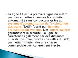  La ligne 14 est la première ligne du métro 
parisien à mettre en oeuvre la conduite 
automatisée sans conducteur grâce au 
système d'automatisation de l'exploitation 
des trains (SAET) fourni par Siemens 
Transportation Systems. Des portes palières 
garantissent la sécurité. La ligne se 
caractérise également par des distances 
interstations plus proches de celles du RER, 
permettant d’atteindre une vitesse 
commerciale particulièrement élevée. 
 