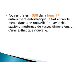  l'ouverture en 1998 de la ligne 14, 
entièrement automatique, a fait entrer le 
métro dans une nouvelle ère, avec des 
stations modernes de vastes dimensions et 
d'une esthétique nouvelle. 
 