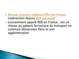  Réseau express régional d'Île-de-France 
(redirection depuis RER parisien) 
 couramment appelé RER en France , est un 
réseau au gabarit ferroviaire de transport en 
commun desservant Paris et son 
agglomération 
 