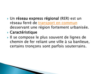  Un réseau express régional (RER) est un 
réseau ferré de transport en commun 
desservant une région fortement urbanisée. 
 Caractéristique 
 Il se compose le plus souvent de lignes de 
chemin de fer reliant une ville à sa banlieue, 
certains tronçons sont parfois souterrains. 
 