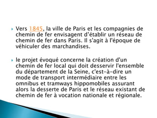  Vers 1845, la ville de Paris et les compagnies de 
chemin de fer envisagent d’établir un réseau de 
chemin de fer dans Paris. Il s'agit à l'époque de 
véhiculer des marchandises. 
 le projet évoqué concerne la création d'un 
chemin de fer local qui doit desservir l'ensemble 
du département de la Seine, c'est-à-dire un 
mode de transport intermédiaire entre les 
omnibus et tramways hippomobiles assurant 
alors la desserte de Paris et le réseau existant de 
chemin de fer à vocation nationale et régionale. 
 