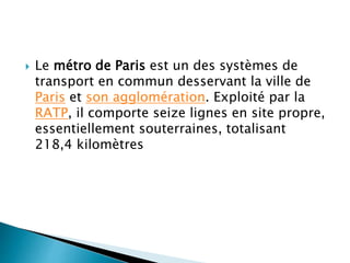  Le métro de Paris est un des systèmes de 
transport en commun desservant la ville de 
Paris et son agglomération. Exploité par la 
RATP, il comporte seize lignes en site propre, 
essentiellement souterraines, totalisant 
218,4 kilomètres 
 