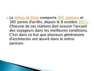  Le métro de Paris comporte 301 stations et 
385 points d'arrêts, depuis le 8 octobre 2011. 
Chacune de ces stations doit assurer l'accueil 
des voyageurs dans les meilleures conditions. 
C'est dans ce but que plusieurs générations 
d'architectes ont oeuvré dans le métro 
parisien. 
 