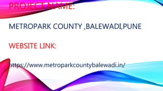 PROJECT NAME:
METROPARK COUNTY ,BALEWADI,PUNE
WEBSITE LINK:
https://www.metroparkcountybalewadi.in/
 