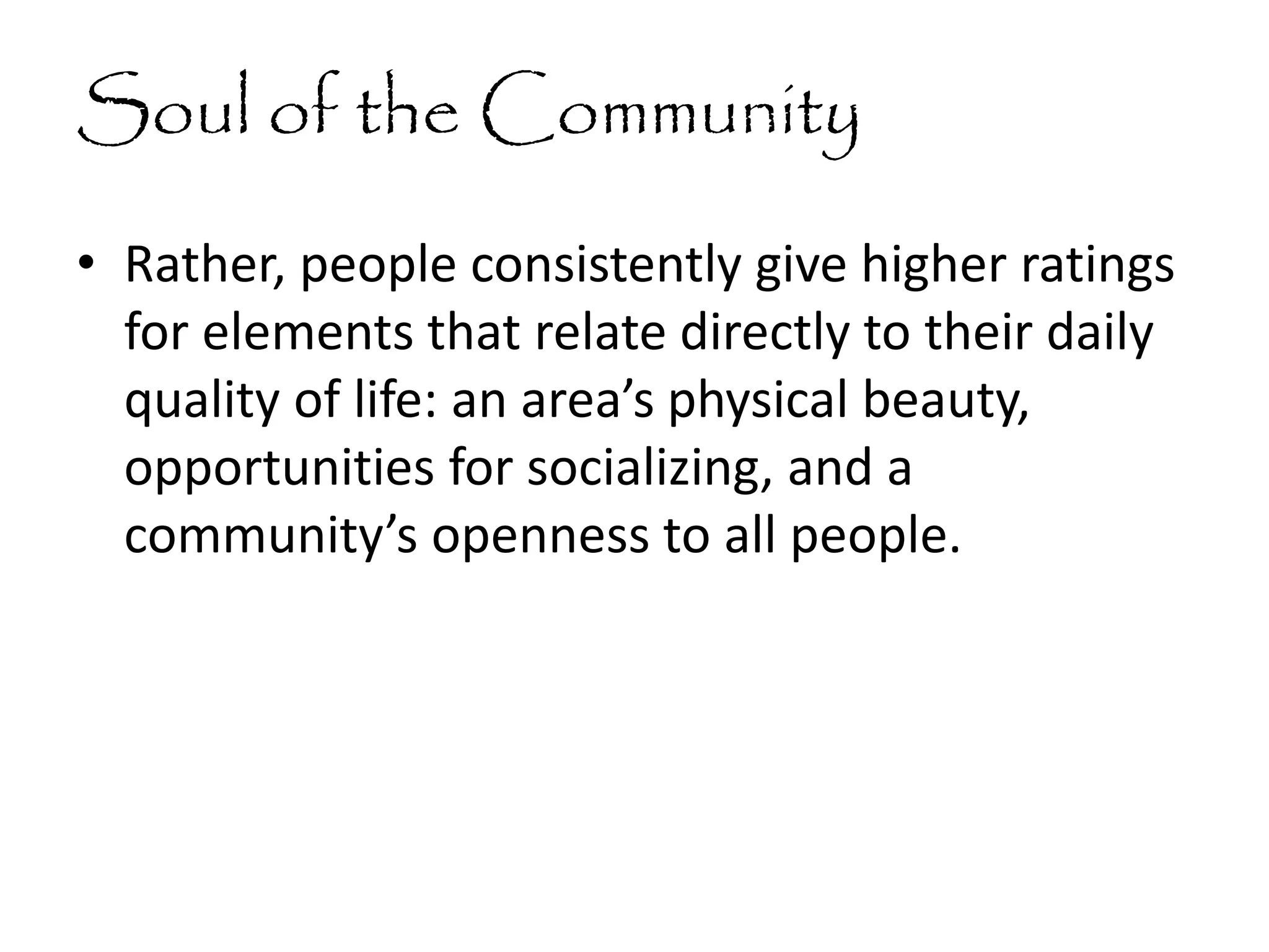 Soul of the Community
• Rather, people consistently give higher ratings
for elements that relate directly to their daily
quality of life: an area’s physical beauty,
opportunities for socializing, and a
community’s openness to all people.
 