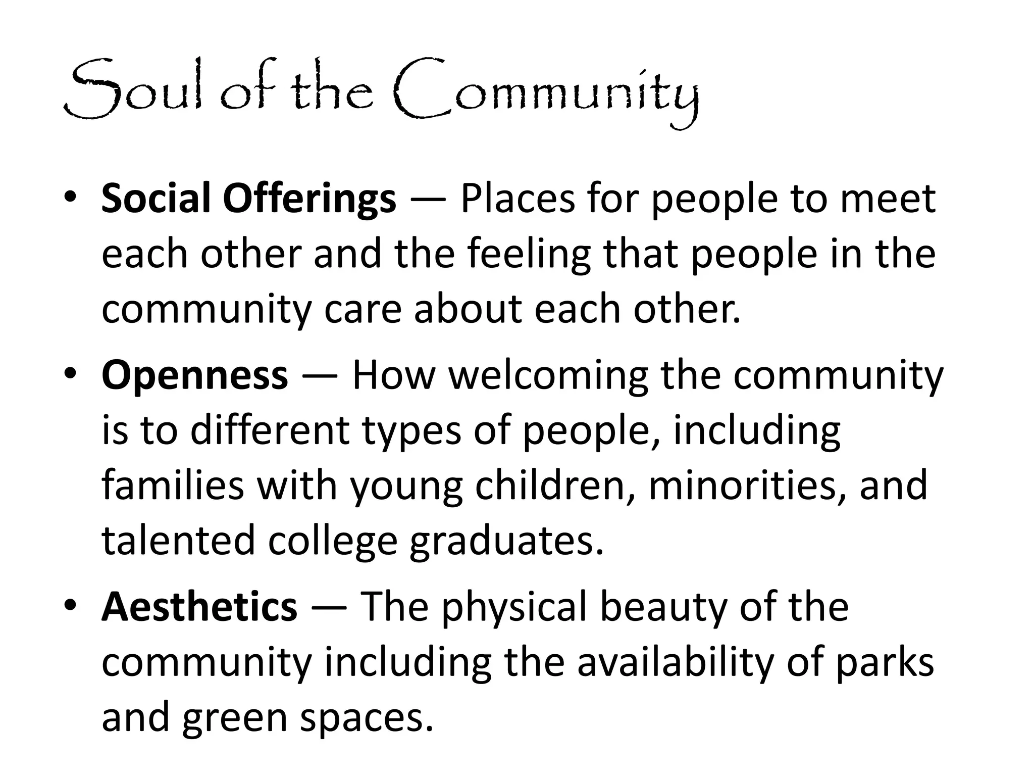 Soul of the Community
• Social Offerings — Places for people to meet
each other and the feeling that people in the
community care about each other.
• Openness — How welcoming the community
is to different types of people, including
families with young children, minorities, and
talented college graduates.
• Aesthetics — The physical beauty of the
community including the availability of parks
and green spaces.
 