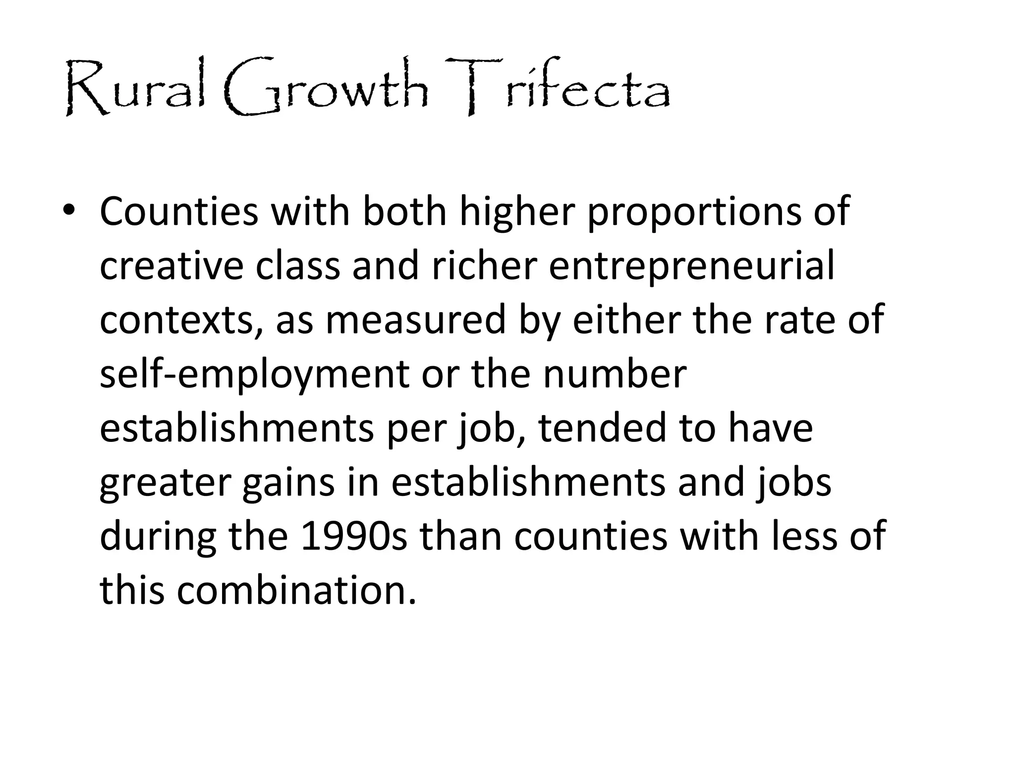 Rural Growth Trifecta
• Counties with both higher proportions of
creative class and richer entrepreneurial
contexts, as measured by either the rate of
self-employment or the number
establishments per job, tended to have
greater gains in establishments and jobs
during the 1990s than counties with less of
this combination.
 