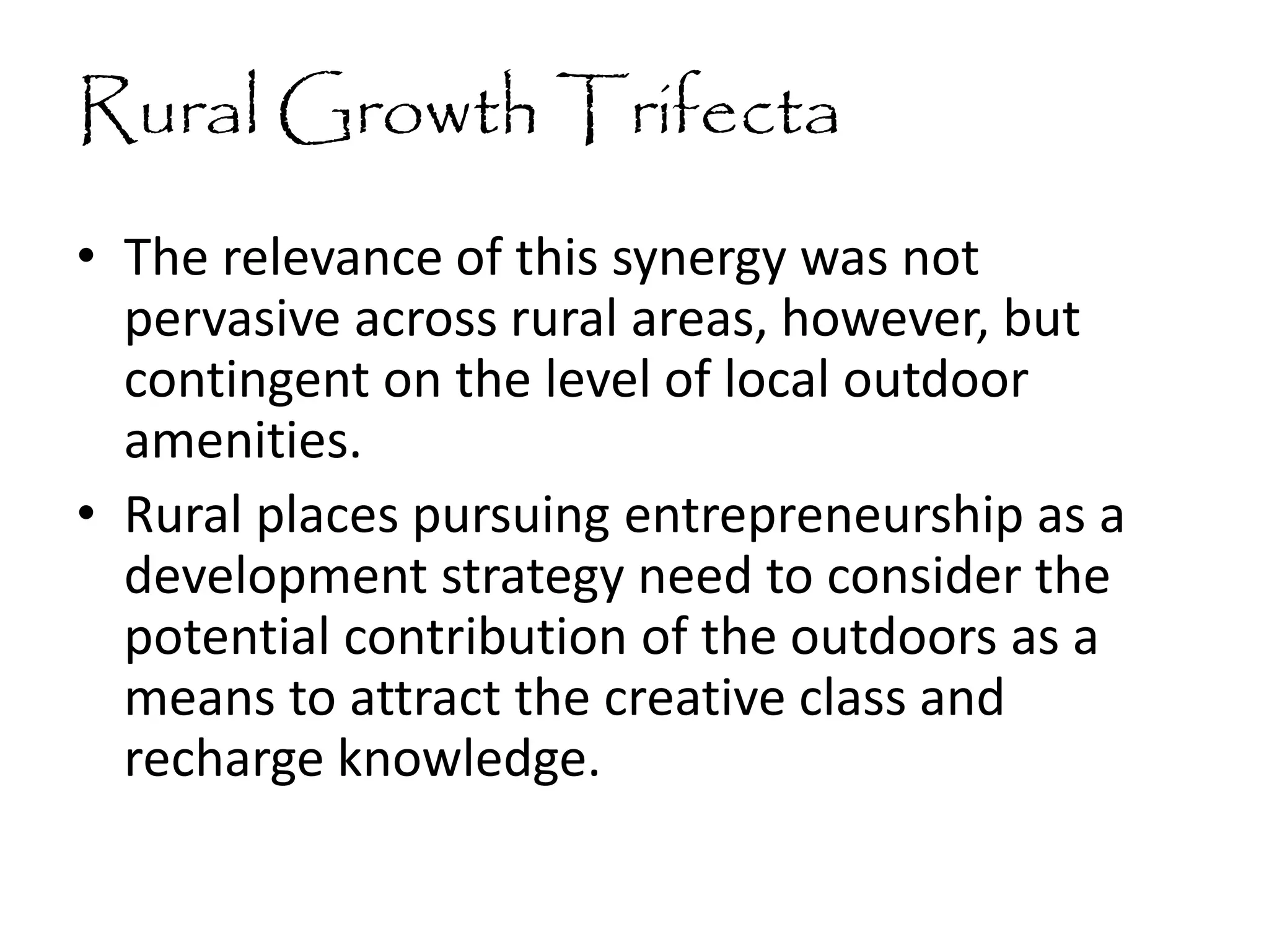 Rural Growth Trifecta
• The relevance of this synergy was not
pervasive across rural areas, however, but
contingent on the level of local outdoor
amenities.
• Rural places pursuing entrepreneurship as a
development strategy need to consider the
potential contribution of the outdoors as a
means to attract the creative class and
recharge knowledge.
 