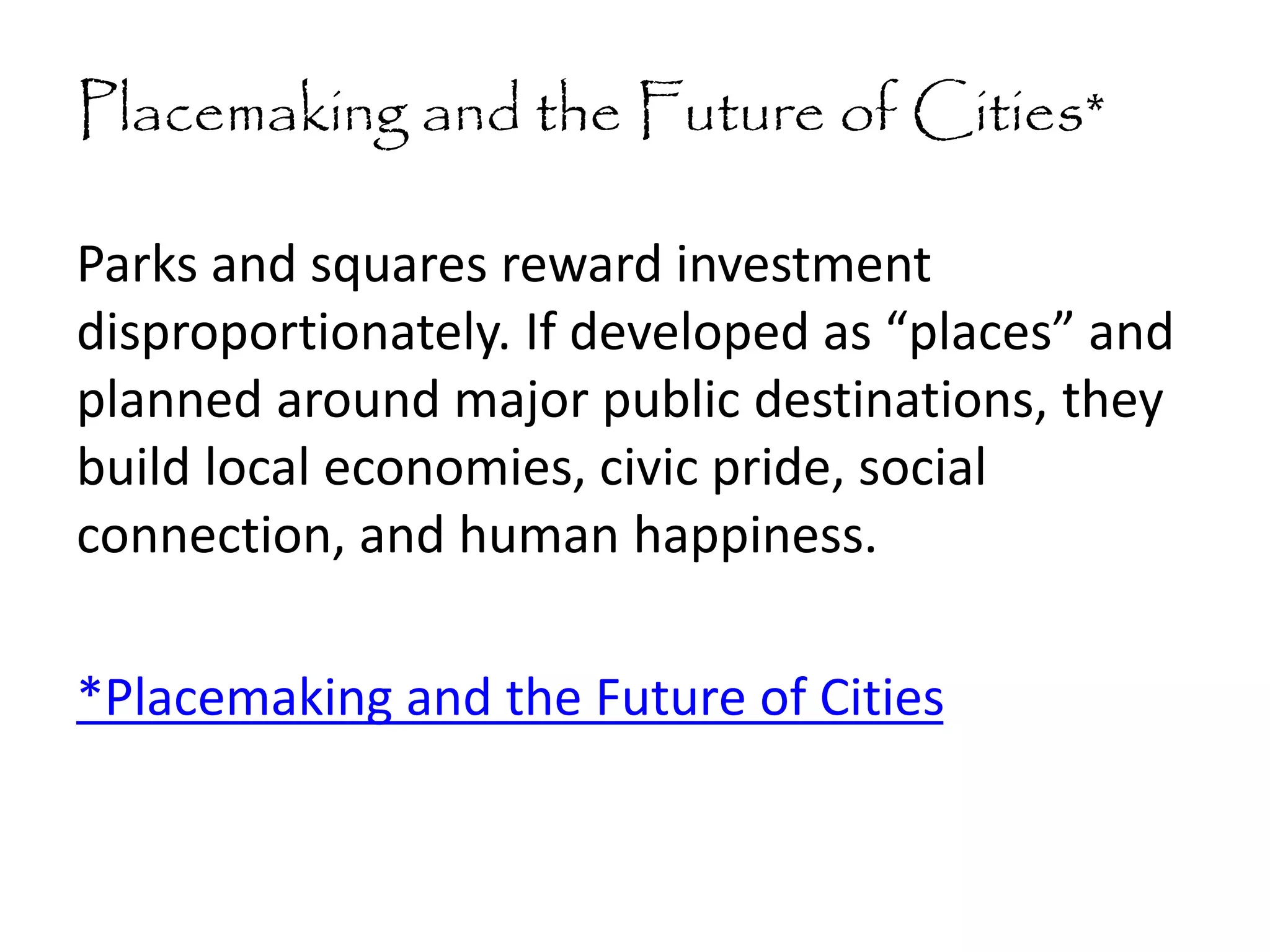 Placemaking and the Future of Cities*
Parks and squares reward investment
disproportionately. If developed as “places” and
planned around major public destinations, they
build local economies, civic pride, social
connection, and human happiness.
*Placemaking and the Future of Cities
 