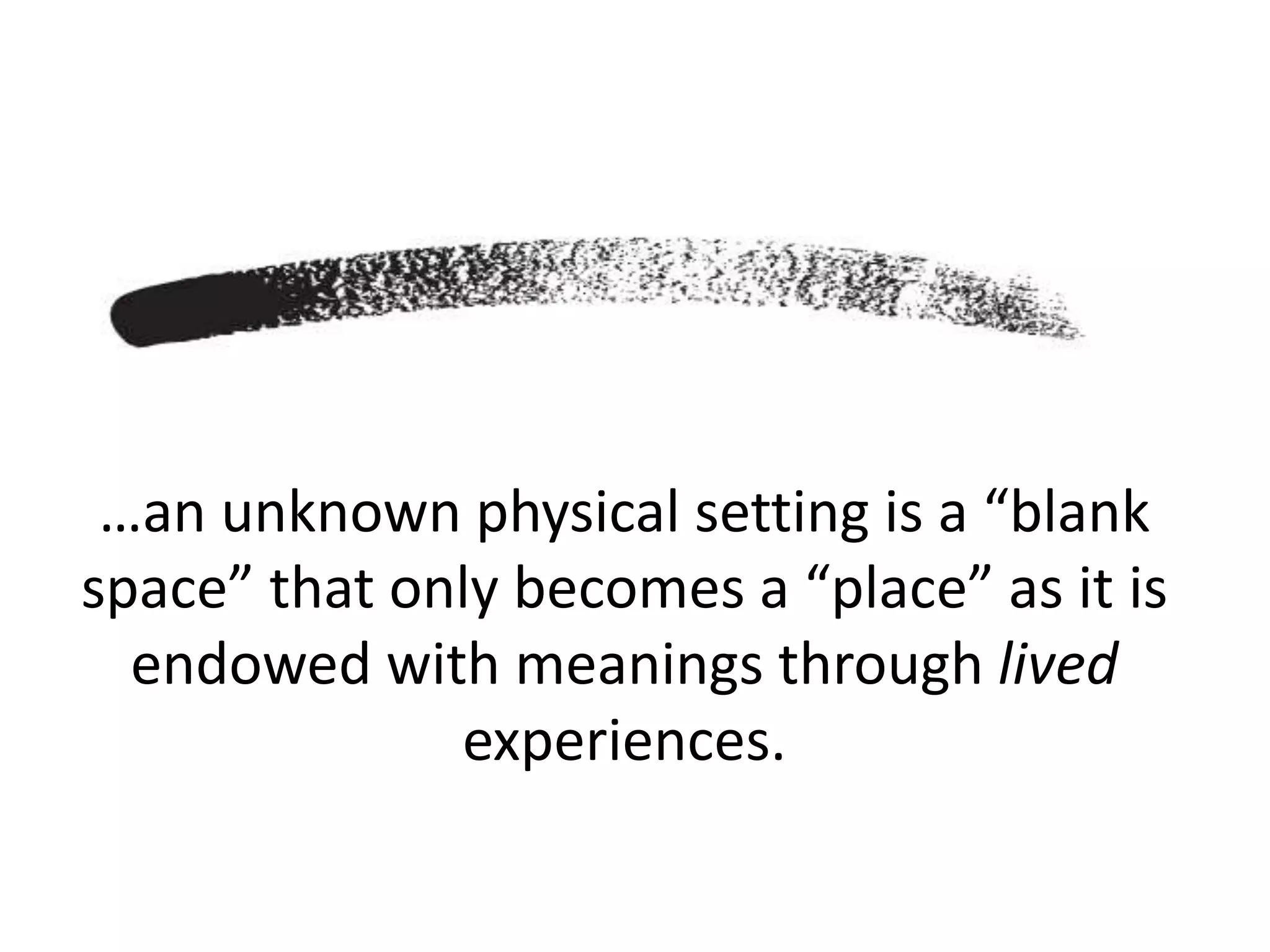 …an unknown physical setting is a “blank
space” that only becomes a “place” as it is
endowed with meanings through lived
experiences.
 