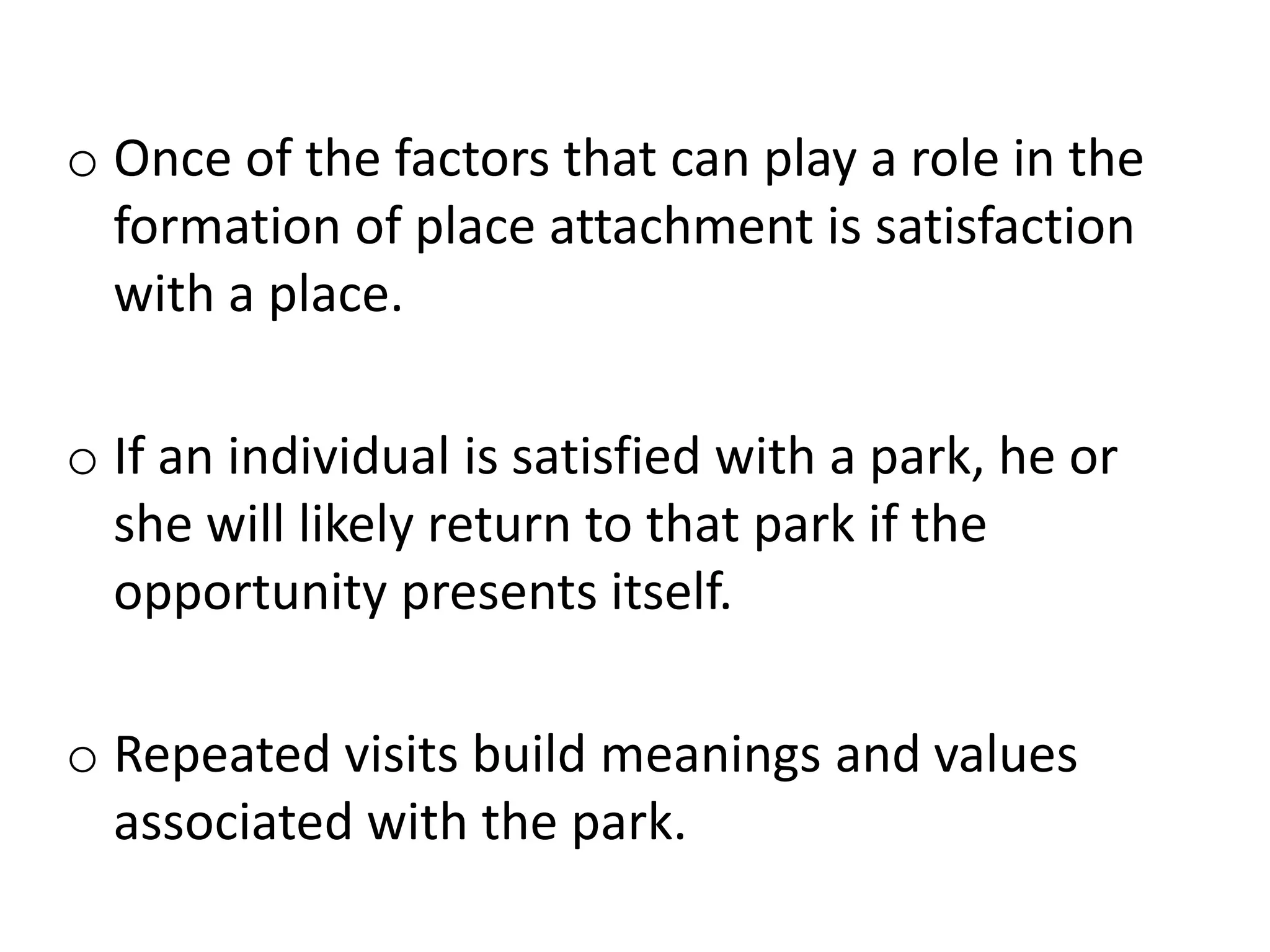 Place Satisfactiono Once of the factors that can play a role in the
formation of place attachment is satisfaction
with a place.
o If an individual is satisfied with a park, he or
she will likely return to that park if the
opportunity presents itself.
o Repeated visits build meanings and values
associated with the park.
 