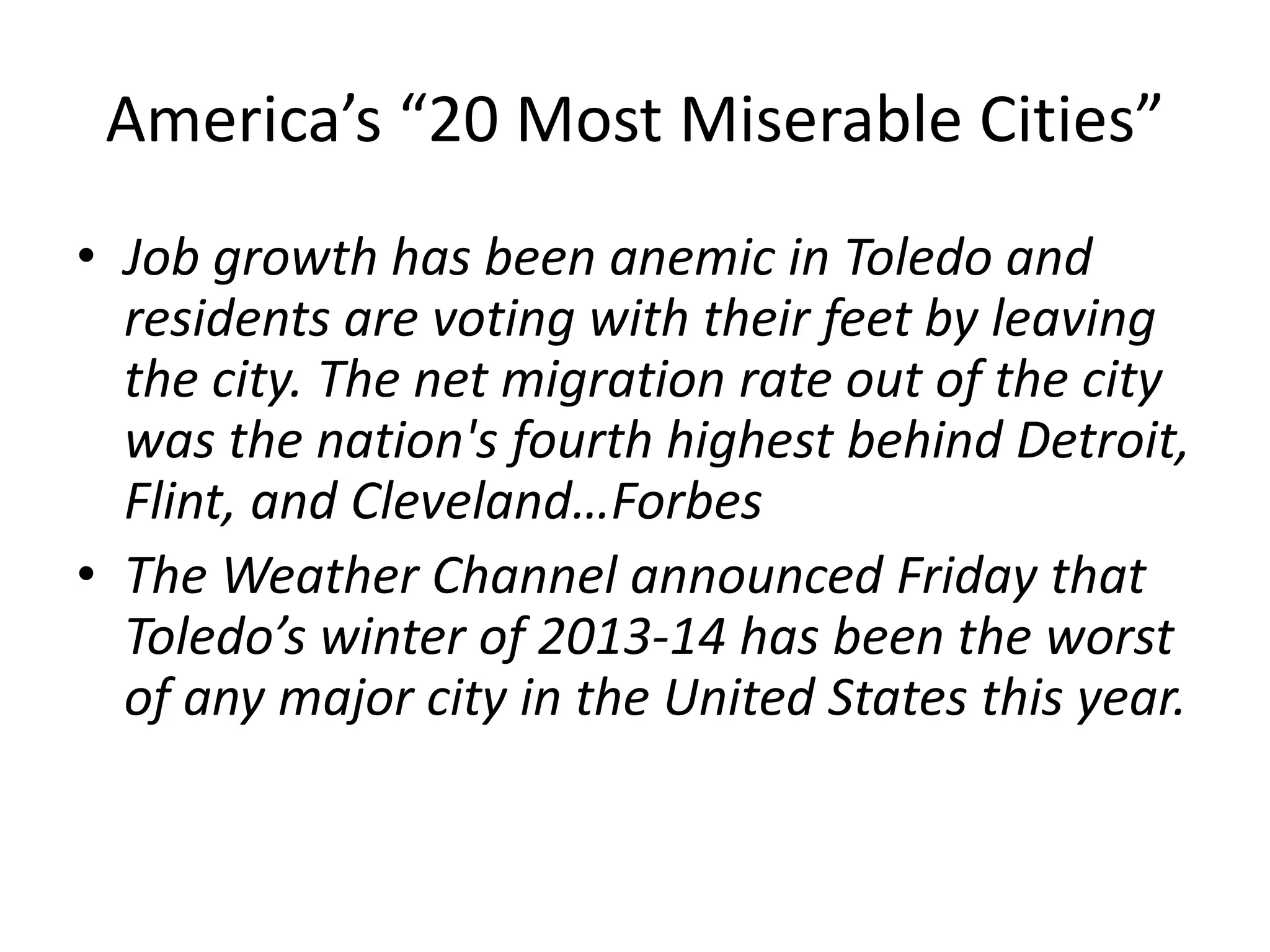 America’s “20 Most Miserable Cities”
• Job growth has been anemic in Toledo and
residents are voting with their feet by leaving
the city. The net migration rate out of the city
was the nation's fourth highest behind Detroit,
Flint, and Cleveland…Forbes
• The Weather Channel announced Friday that
Toledo’s winter of 2013-14 has been the worst
of any major city in the United States this year.
 