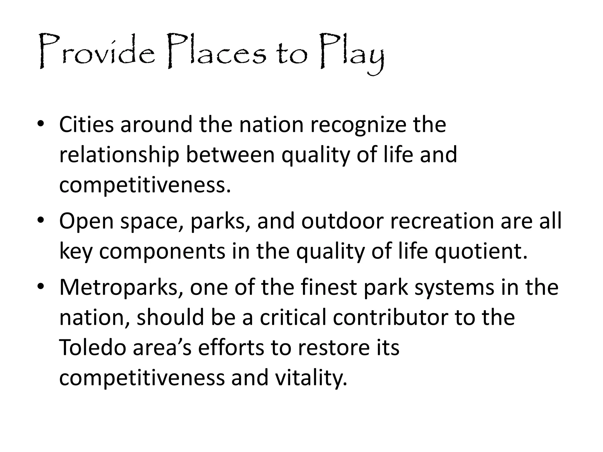 Provide Places to Play
• Cities around the nation recognize the
relationship between quality of life and
competitiveness.
• Open space, parks, and outdoor recreation are all
key components in the quality of life quotient.
• Metroparks, one of the finest park systems in the
nation, should be a critical contributor to the
Toledo area’s efforts to restore its
competitiveness and vitality.
 