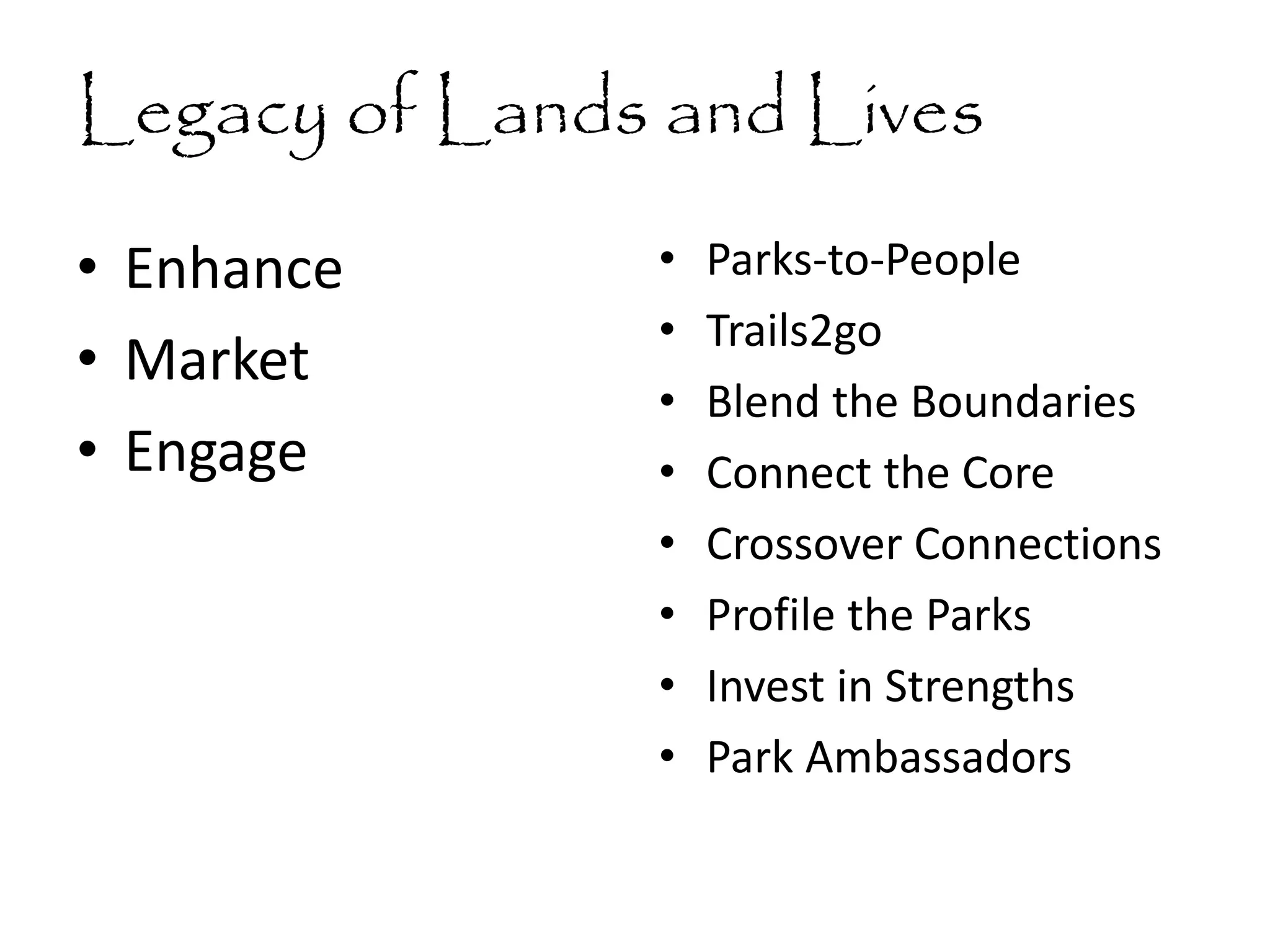 Legacy of Lands and Lives
• Enhance
• Market
• Engage
• Parks-to-People
• Trails2go
• Blend the Boundaries
• Connect the Core
• Crossover Connections
• Profile the Parks
• Invest in Strengths
• Park Ambassadors
 