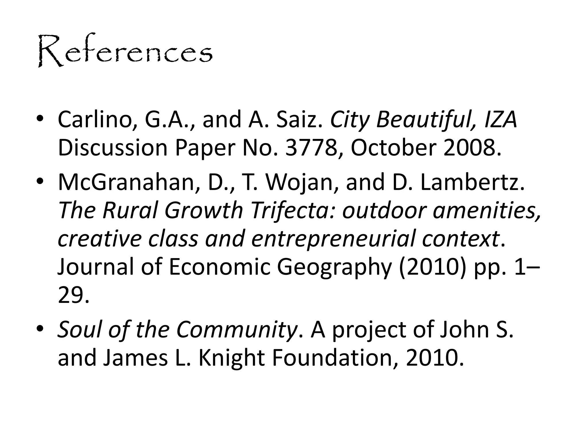 References
• Carlino, G.A., and A. Saiz. City Beautiful, IZA
Discussion Paper No. 3778, October 2008.
• McGranahan, D., T. Wojan, and D. Lambertz.
The Rural Growth Trifecta: outdoor amenities,
creative class and entrepreneurial context.
Journal of Economic Geography (2010) pp. 1–
29.
• Soul of the Community. A project of John S.
and James L. Knight Foundation, 2010.
 