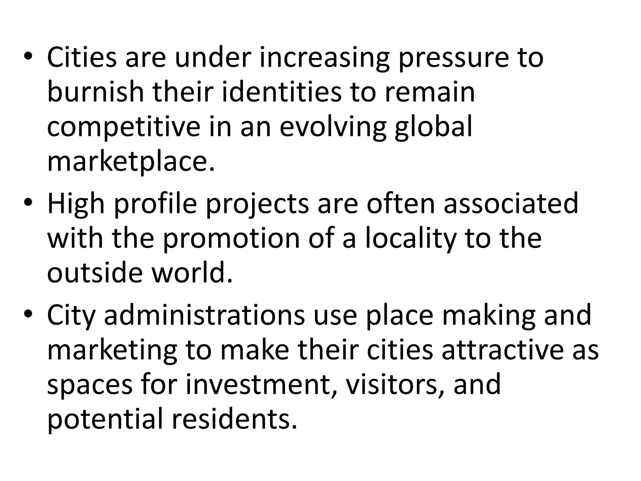 • Cities are under increasing pressure to
burnish their identities to remain
competitive in an evolving global
marketplace.
• High profile projects are often associated
with the promotion of a locality to the
outside world.
• City administrations use place making and
marketing to make their cities attractive as
spaces for investment, visitors, and
potential residents.
 
