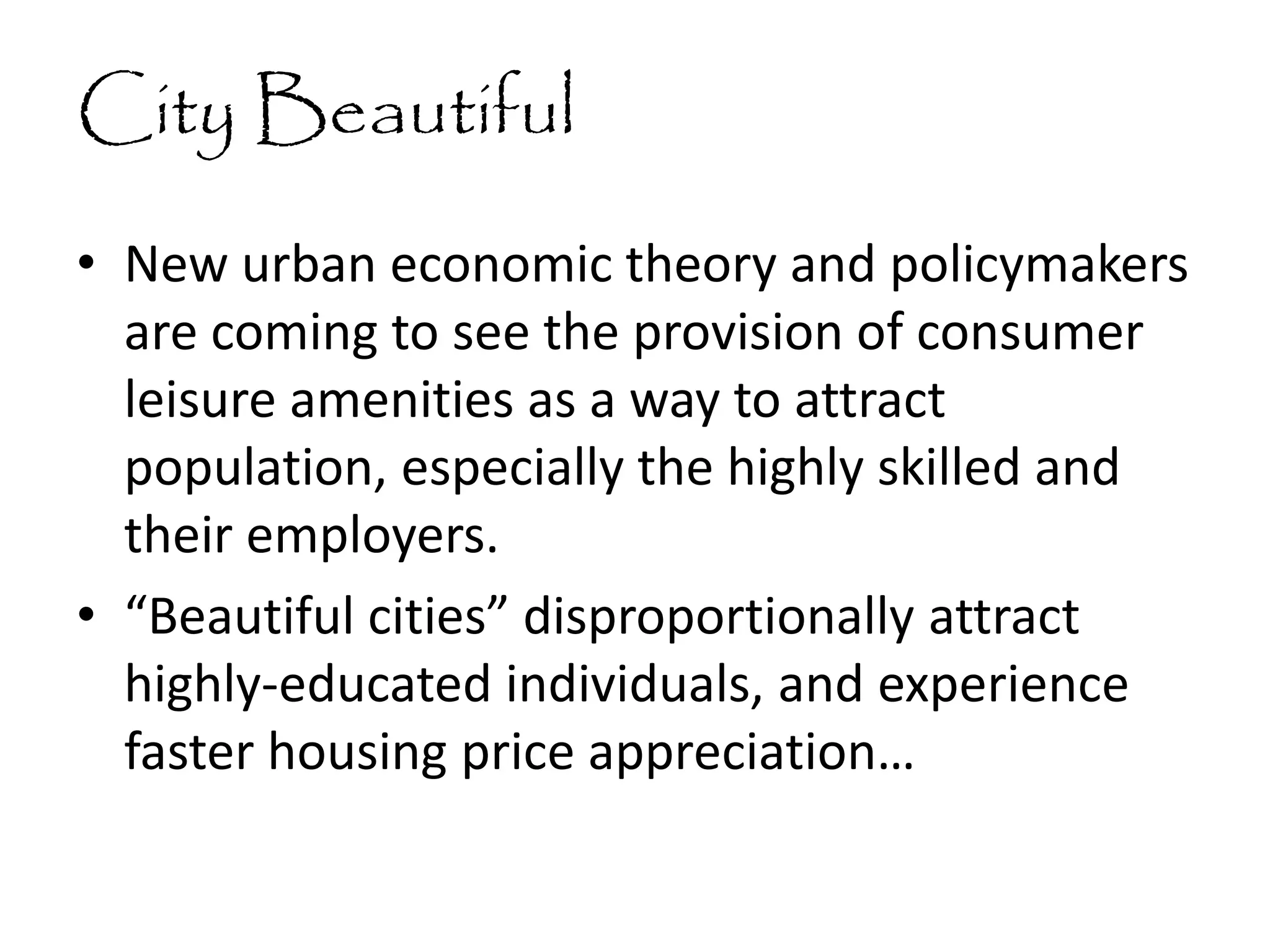 City Beautiful
• New urban economic theory and policymakers
are coming to see the provision of consumer
leisure amenities as a way to attract
population, especially the highly skilled and
their employers.
• “Beautiful cities” disproportionally attract
highly-educated individuals, and experience
faster housing price appreciation…
 