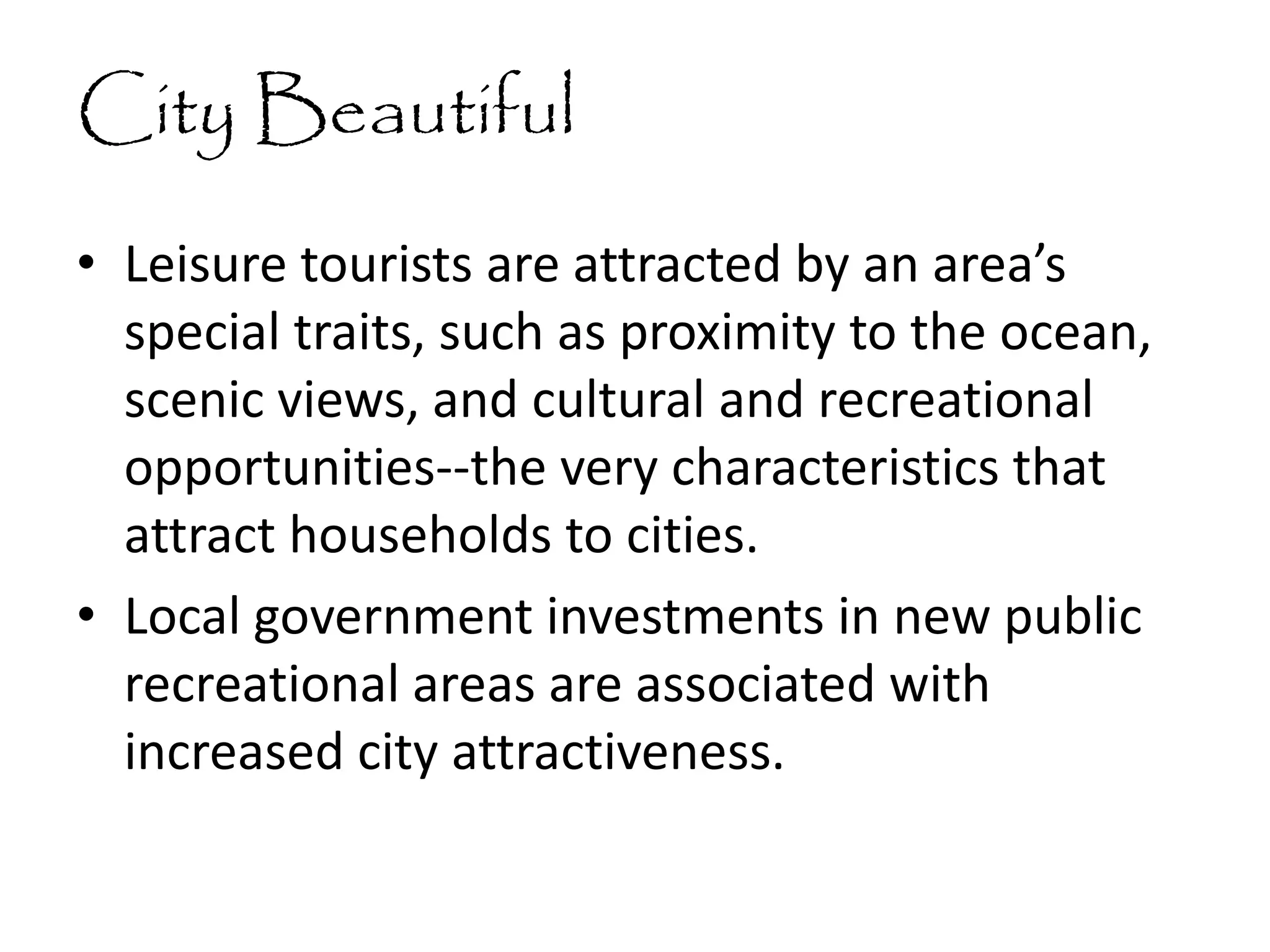 City Beautiful
• Leisure tourists are attracted by an area’s
special traits, such as proximity to the ocean,
scenic views, and cultural and recreational
opportunities--the very characteristics that
attract households to cities.
• Local government investments in new public
recreational areas are associated with
increased city attractiveness.
 
