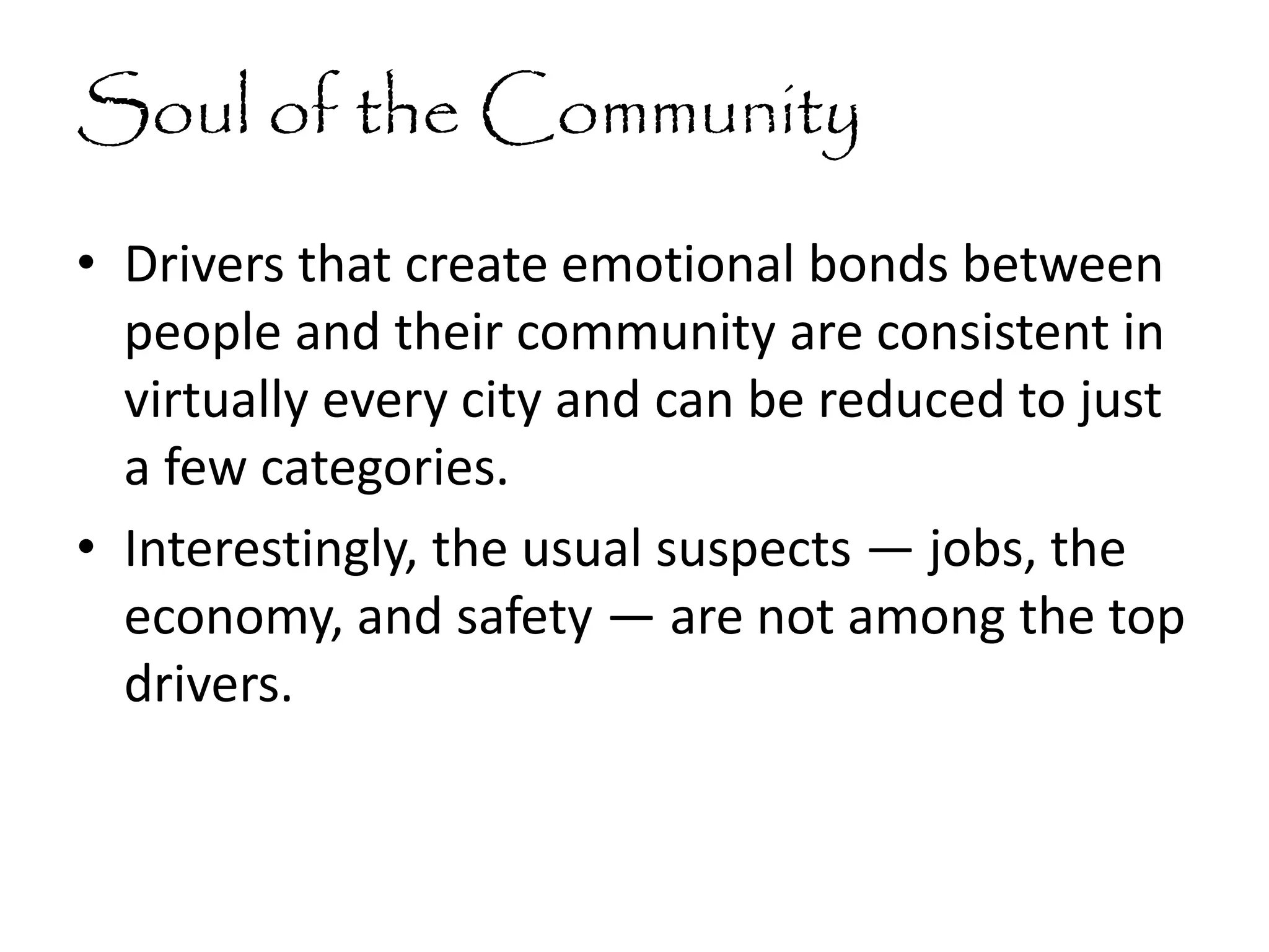 Soul of the Community
• Drivers that create emotional bonds between
people and their community are consistent in
virtually every city and can be reduced to just
a few categories.
• Interestingly, the usual suspects — jobs, the
economy, and safety — are not among the top
drivers.
 