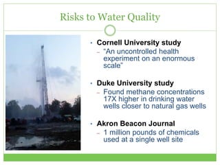Risks to Water Quality
• Cornell University study
– “An uncontrolled health
experiment on an enormous
scale”
• Duke University study
– Found methane concentrations
17X higher in drinking water
wells closer to natural gas wells
• Akron Beacon Journal
– 1 million pounds of chemicals
used at a single well site
 