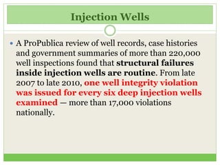 Injection Wells
 A ProPublica review of well records, case histories
and government summaries of more than 220,000
well inspections found that structural failures
inside injection wells are routine. From late
2007 to late 2010, one well integrity violation
was issued for every six deep injection wells
examined — more than 17,000 violations
nationally.
 