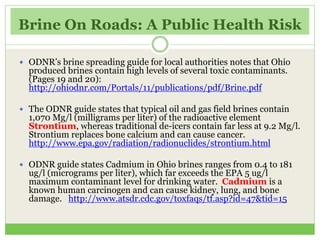 Brine On Roads: A Public Health Risk
 ODNR’s brine spreading guide for local authorities notes that Ohio
produced brines contain high levels of several toxic contaminants.
(Pages 19 and 20):
http://ohiodnr.com/Portals/11/publications/pdf/Brine.pdf
 The ODNR guide states that typical oil and gas field brines contain
1,070 Mg/l (milligrams per liter) of the radioactive element
Strontium, whereas traditional de-icers contain far less at 9.2 Mg/l.
Strontium replaces bone calcium and can cause cancer.
http://www.epa.gov/radiation/radionuclides/strontium.html
 ODNR guide states Cadmium in Ohio brines ranges from 0.4 to 181
ug/l (micrograms per liter), which far exceeds the EPA 5 ug/l
maximum contaminant level for drinking water. Cadmium is a
known human carcinogen and can cause kidney, lung, and bone
damage. http://www.atsdr.cdc.gov/toxfaqs/tf.asp?id=47&tid=15
 