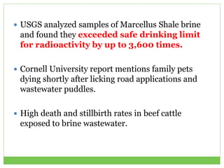  USGS analyzed samples of Marcellus Shale brine
and found they exceeded safe drinking limit
for radioactivity by up to 3,600 times.
 Cornell University report mentions family pets
dying shortly after licking road applications and
wastewater puddles.
 High death and stillbirth rates in beef cattle
exposed to brine wastewater.
 