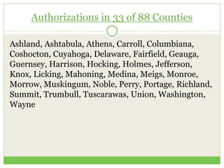 Authorizations in 33 of 88 Counties
Ashland, Ashtabula, Athens, Carroll, Columbiana,
Coshocton, Cuyahoga, Delaware, Fairfield, Geauga,
Guernsey, Harrison, Hocking, Holmes, Jefferson,
Knox, Licking, Mahoning, Medina, Meigs, Monroe,
Morrow, Muskingum, Noble, Perry, Portage, Richland,
Summit, Trumbull, Tuscarawas, Union, Washington,
Wayne
 