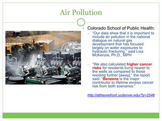Air Pollution
• Colorado School of Public Health:
– “Our data show that it is important to
include air pollution in the national
dialogue on natural gas
development that has focused
largely on water exposures to
hydraulic fracturing,” said Lisa
McKenzie, Ph.D., MPH
– “We also calculated higher cancer
risks for residents living nearer to
the wells as compared to those
residing further [away],” the report
said. “Benzene is the major
contributor to lifetime excess cancer
risk from both scenarios.”
http://attheorefront.ucdenver.edu/?p=2546
 