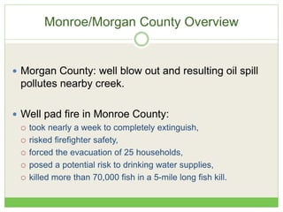Monroe/Morgan County Overview
 Morgan County: well blow out and resulting oil spill
pollutes nearby creek.
 Well pad fire in Monroe County:
 took nearly a week to completely extinguish,
 risked firefighter safety,
 forced the evacuation of 25 households,
 posed a potential risk to drinking water supplies,
 killed more than 70,000 fish in a 5-mile long fish kill.
 
