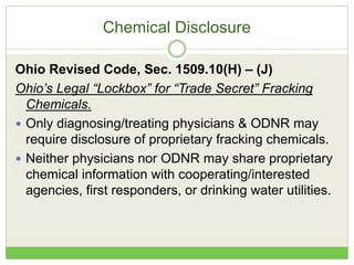 Chemical Disclosure
Ohio Revised Code, Sec. 1509.10(H) – (J)
Ohio’s Legal “Lockbox” for “Trade Secret” Fracking
Chemicals.
 Only diagnosing/treating physicians & ODNR may
require disclosure of proprietary fracking chemicals.
 Neither physicians nor ODNR may share proprietary
chemical information with cooperating/interested
agencies, first responders, or drinking water utilities.
 