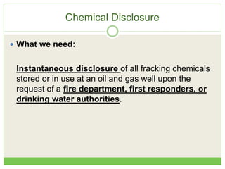 Chemical Disclosure
 What we need:
Instantaneous disclosure of all fracking chemicals
stored or in use at an oil and gas well upon the
request of a fire department, first responders, or
drinking water authorities.
 