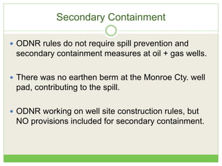 Secondary Containment
 ODNR rules do not require spill prevention and
secondary containment measures at oil + gas wells.
 There was no earthen berm at the Monroe Cty. well
pad, contributing to the spill.
 ODNR working on well site construction rules, but
NO provisions included for secondary containment.
 