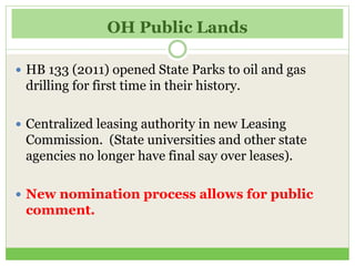 OH Public Lands
 HB 133 (2011) opened State Parks to oil and gas
drilling for first time in their history.
 Centralized leasing authority in new Leasing
Commission. (State universities and other state
agencies no longer have final say over leases).
 New nomination process allows for public
comment.
 