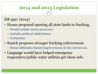 2014 and 2015 Legislation
HB 490: (2014)
 House proposed opening all state lands to fracking.
 Would include nature preserves;
 Includes political subdivisions;
 Unitization.
 Kasich proposes stronger fracking enforcement.
 House eliminates Kasich improvements & hits current law.
 Language would have helped emergency
responders/public water utilities get chem info.
 