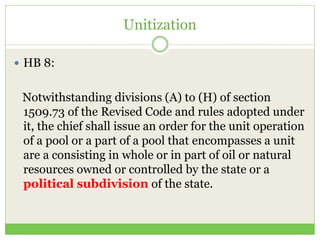 Unitization
 HB 8:
Notwithstanding divisions (A) to (H) of section
1509.73 of the Revised Code and rules adopted under
it, the chief shall issue an order for the unit operation
of a pool or a part of a pool that encompasses a unit
are a consisting in whole or in part of oil or natural
resources owned or controlled by the state or a
political subdivision of the state.
 